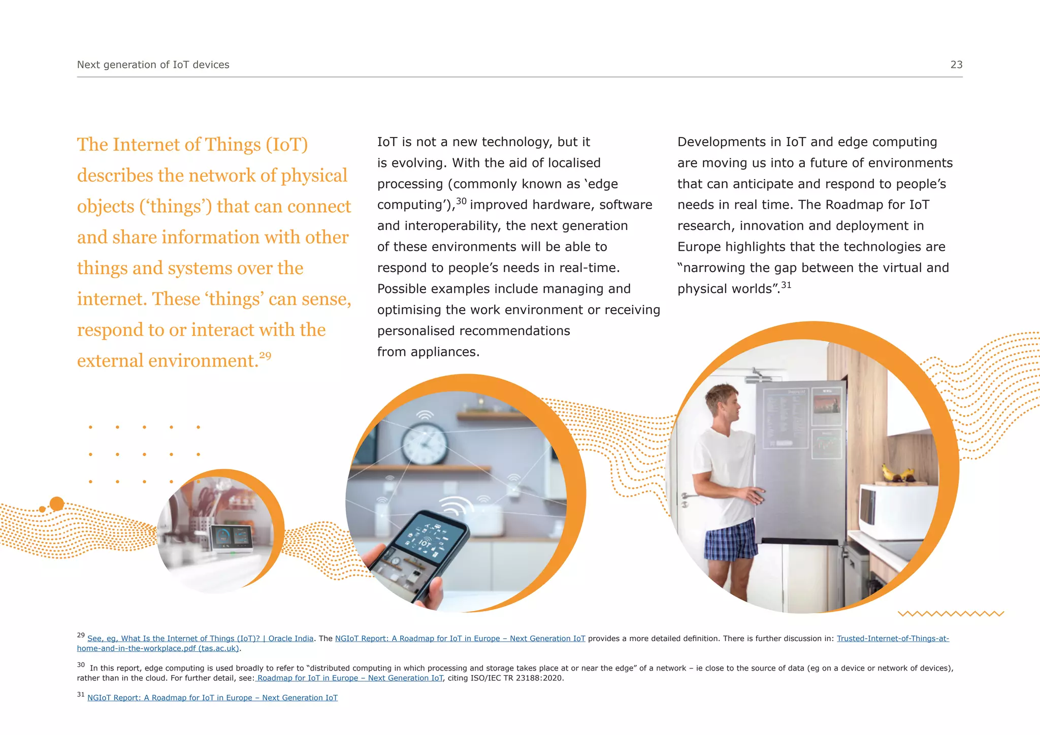 Next generation of IoT devices 23
IoT is not a new technology, but it
is evolving. With the aid of localised
processing (commonly known as ‘edge
computing’),30
improved hardware, software
and interoperability, the next generation
of these environments will be able to
respond to people’s needs in real-time.
Possible examples include managing and
optimising the work environment or receiving
personalised recommendations
from appliances.
Developments in IoT and edge computing
are moving us into a future of environments
that can anticipate and respond to people’s
needs in real time. The Roadmap for IoT
research, innovation and deployment in
Europe highlights that the technologies are
“narrowing the gap between the virtual and
physical worlds”.31
29
See, eg, What Is the Internet of Things (IoT)? | Oracle India. The NGIoT Report: A Roadmap for IoT in Europe – Next Generation IoT provides a more detailed definition. There is further discussion in: Trusted-Internet-of-Things-at-
home-and-in-the-workplace.pdf (tas.ac.uk).
30
In this report, edge computing is used broadly to refer to “distributed computing in which processing and storage takes place at or near the edge” of a network – ie close to the source of data (eg on a device or network of devices),
rather than in the cloud. For further detail, see: Roadmap for IoT in Europe – Next Generation IoT, citing ISO/IEC TR 23188:2020.
31
NGIoT Report: A Roadmap for IoT in Europe – Next Generation IoT
The Internet of Things (IoT)
describes the network of physical
objects (‘things’) that can connect
and share information with other
things and systems over the
internet. These ‘things’ can sense,
respond to or interact with the
external environment.29
 