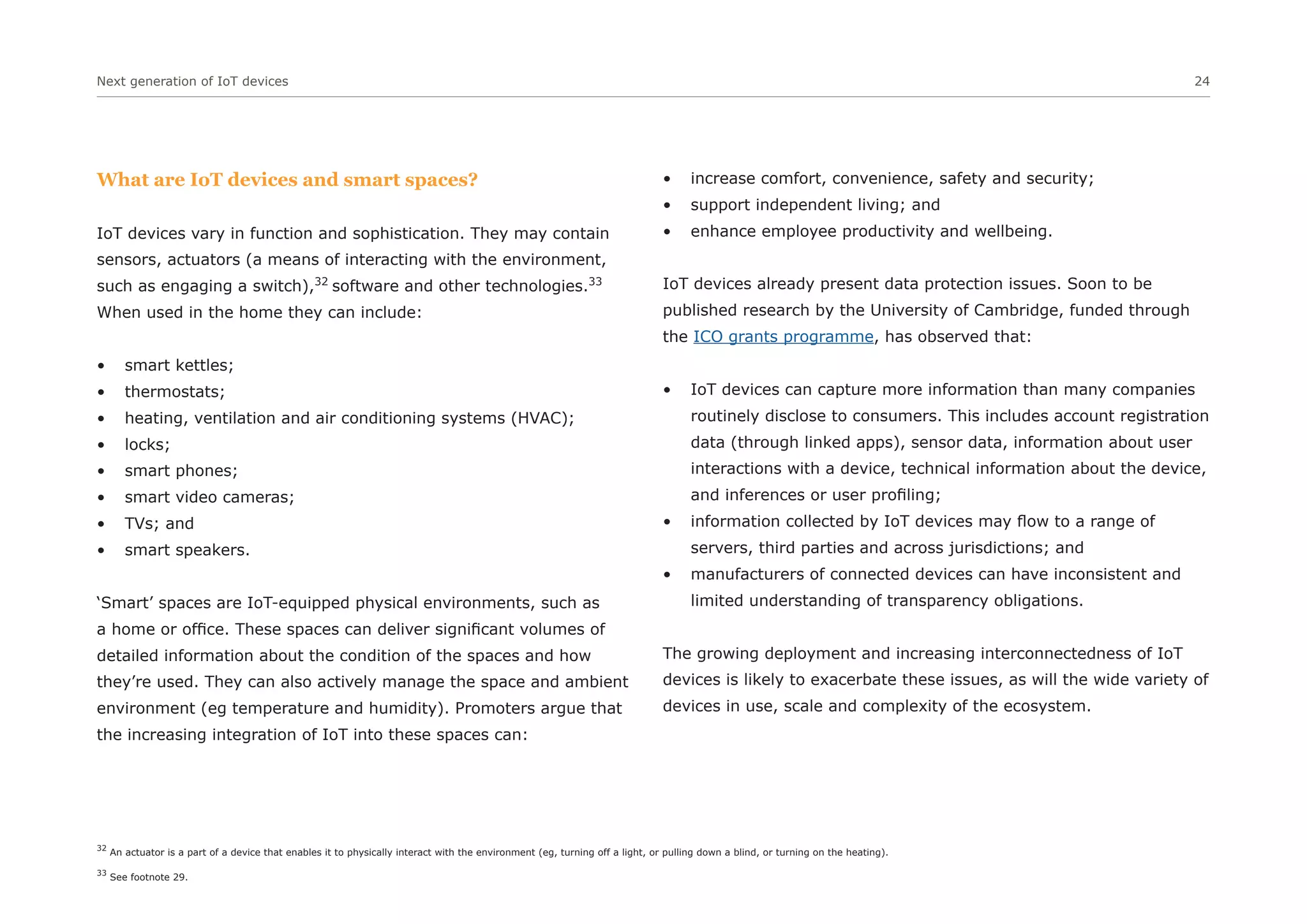 Next generation of IoT devices 24
What are IoT devices and smart spaces?
IoT devices vary in function and sophistication. They may contain
sensors, actuators (a means of interacting with the environment,
such as engaging a switch),32
software and other technologies.33
When used in the home they can include:
• smart kettles;
• thermostats;
• heating, ventilation and air conditioning systems (HVAC);
• locks;
• smart phones;
• smart video cameras;
• TVs; and
• smart speakers.
‘Smart’ spaces are IoT-equipped physical environments, such as
a home or office. These spaces can deliver significant volumes of
detailed information about the condition of the spaces and how
they’re used. They can also actively manage the space and ambient
environment (eg temperature and humidity). Promoters argue that
the increasing integration of IoT into these spaces can:
• increase comfort, convenience, safety and security;
• support independent living; and
• enhance employee productivity and wellbeing.
IoT devices already present data protection issues. Soon to be
published research by the University of Cambridge, funded through
the ICO grants programme, has observed that:
• IoT devices can capture more information than many companies
routinely disclose to consumers. This includes account registration
data (through linked apps), sensor data, information about user
interactions with a device, technical information about the device,
and inferences or user profiling;
• information collected by IoT devices may flow to a range of
servers, third parties and across jurisdictions; and
• manufacturers of connected devices can have inconsistent and
limited understanding of transparency obligations.
The growing deployment and increasing interconnectedness of IoT
devices is likely to exacerbate these issues, as will the wide variety of
devices in use, scale and complexity of the ecosystem.
32
An actuator is a part of a device that enables it to physically interact with the environment (eg, turning off a light, or pulling down a blind, or turning on the heating).
33
See footnote 29.
 