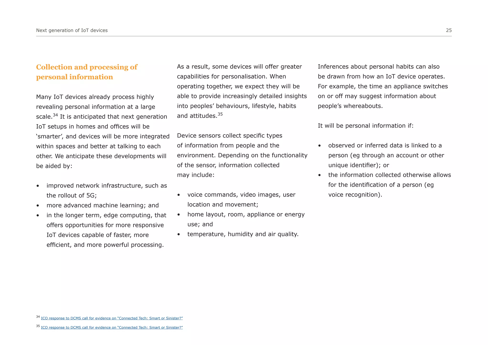 Next generation of IoT devices 25
34
ICO response to DCMS call for evidence on “Connected Tech: Smart or Sinister?”
35
ICO response to DCMS call for evidence on “Connected Tech: Smart or Sinister?”
Collection and processing of
personal information
Many IoT devices already process highly
revealing personal information at a large
scale.34
It is anticipated that next generation
IoT setups in homes and offices will be
‘smarter’, and devices will be more integrated
within spaces and better at talking to each
other. We anticipate these developments will
be aided by:
• improved network infrastructure, such as
the rollout of 5G;
• more advanced machine learning; and
• in the longer term, edge computing, that
offers opportunities for more responsive
IoT devices capable of faster, more
efficient, and more powerful processing.
As a result, some devices will offer greater
capabilities for personalisation. When
operating together, we expect they will be
able to provide increasingly detailed insights
into peoples’ behaviours, lifestyle, habits
and attitudes.35
Device sensors collect specific types
of information from people and the
environment. Depending on the functionality
of the sensor, information collected
may include:
• voice commands, video images, user
location and movement;
• home layout, room, appliance or energy
use; and
• temperature, humidity and air quality.
Inferences about personal habits can also
be drawn from how an IoT device operates.
For example, the time an appliance switches
on or off may suggest information about
people’s whereabouts.
It will be personal information if:
• observed or inferred data is linked to a
person (eg through an account or other
unique identifier); or
• the information collected otherwise allows
for the identification of a person (eg
voice recognition).
 