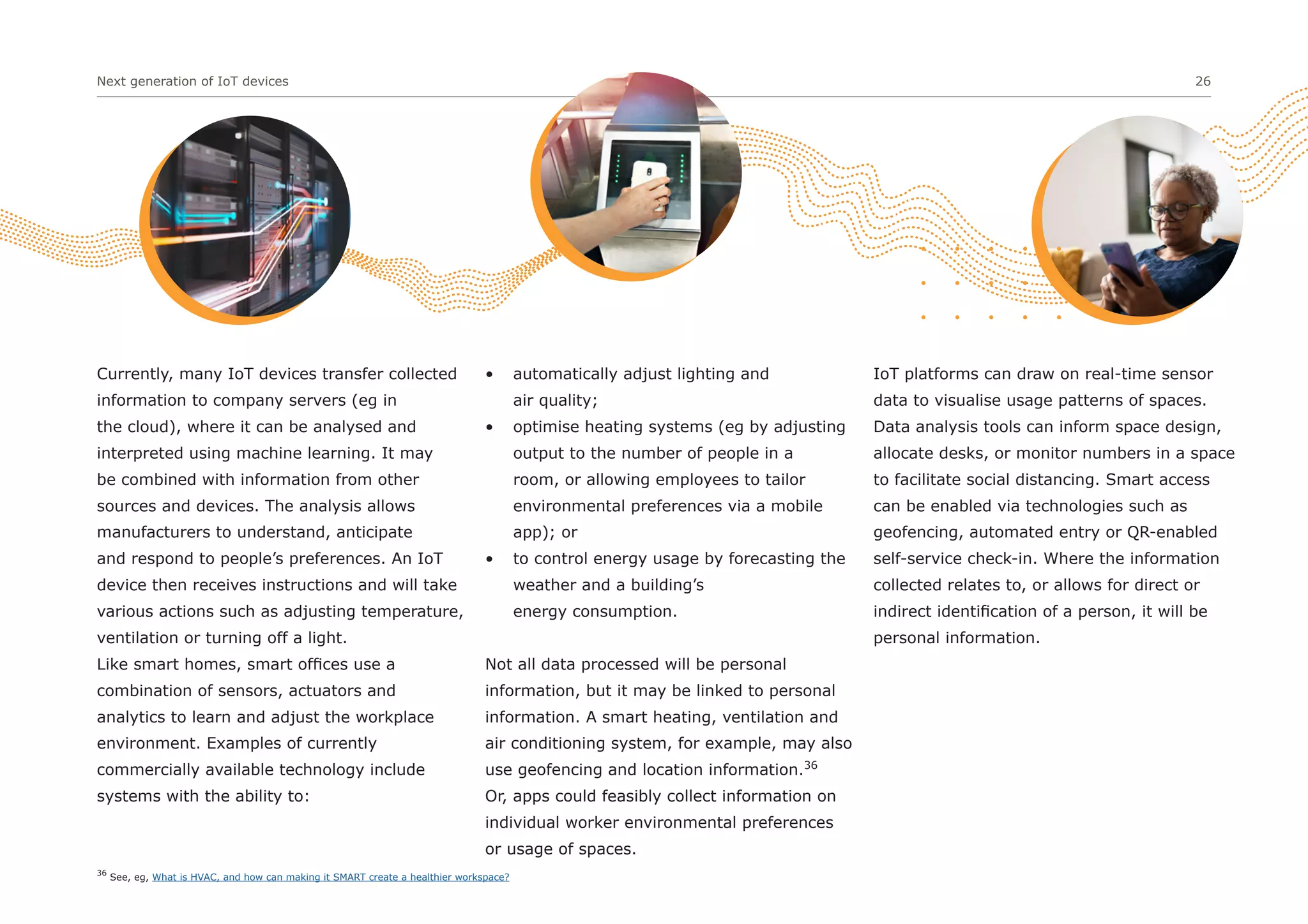 Next generation of IoT devices 26
Currently, many IoT devices transfer collected
information to company servers (eg in
the cloud), where it can be analysed and
interpreted using machine learning. It may
be combined with information from other
sources and devices. The analysis allows
manufacturers to understand, anticipate
and respond to people’s preferences. An IoT
device then receives instructions and will take
various actions such as adjusting temperature,
ventilation or turning off a light.
Like smart homes, smart offices use a
combination of sensors, actuators and
analytics to learn and adjust the workplace
environment. Examples of currently
commercially available technology include
systems with the ability to:
• automatically adjust lighting and
air quality;
• optimise heating systems (eg by adjusting
output to the number of people in a
room, or allowing employees to tailor
environmental preferences via a mobile
app); or
• to control energy usage by forecasting the
weather and a building’s
energy consumption.
Not all data processed will be personal
information, but it may be linked to personal
information. A smart heating, ventilation and
air conditioning system, for example, may also
use geofencing and location information.36
Or, apps could feasibly collect information on
individual worker environmental preferences
or usage of spaces.
IoT platforms can draw on real-time sensor
data to visualise usage patterns of spaces.
Data analysis tools can inform space design,
allocate desks, or monitor numbers in a space
to facilitate social distancing. Smart access
can be enabled via technologies such as
geofencing, automated entry or QR-enabled
self-service check-in. Where the information
collected relates to, or allows for direct or
indirect identification of a person, it will be
personal information.
36
See, eg, What is HVAC, and how can making it SMART create a healthier workspace?
 