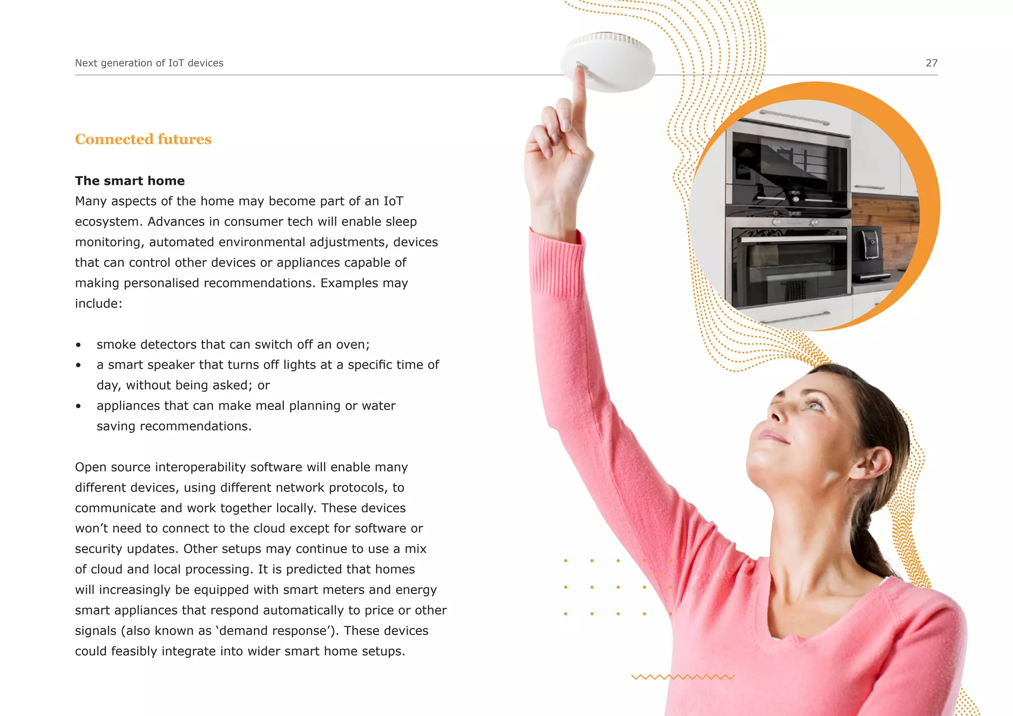 Next generation of IoT devices 27
Connected futures
The smart home
Many aspects of the home may become part of an IoT
ecosystem. Advances in consumer tech will enable sleep
monitoring, automated environmental adjustments, devices
that can control other devices or appliances capable of
making personalised recommendations. Examples may
include:
• smoke detectors that can switch off an oven;
• a smart speaker that turns off lights at a specific time of
day, without being asked; or
• appliances that can make meal planning or water
saving recommendations.
Open source interoperability software will enable many
different devices, using different network protocols, to
communicate and work together locally. These devices
won’t need to connect to the cloud except for software or
security updates. Other setups may continue to use a mix
of cloud and local processing. It is predicted that homes
will increasingly be equipped with smart meters and energy
smart appliances that respond automatically to price or other
signals (also known as ‘demand response’). These devices
could feasibly integrate into wider smart home setups.
 