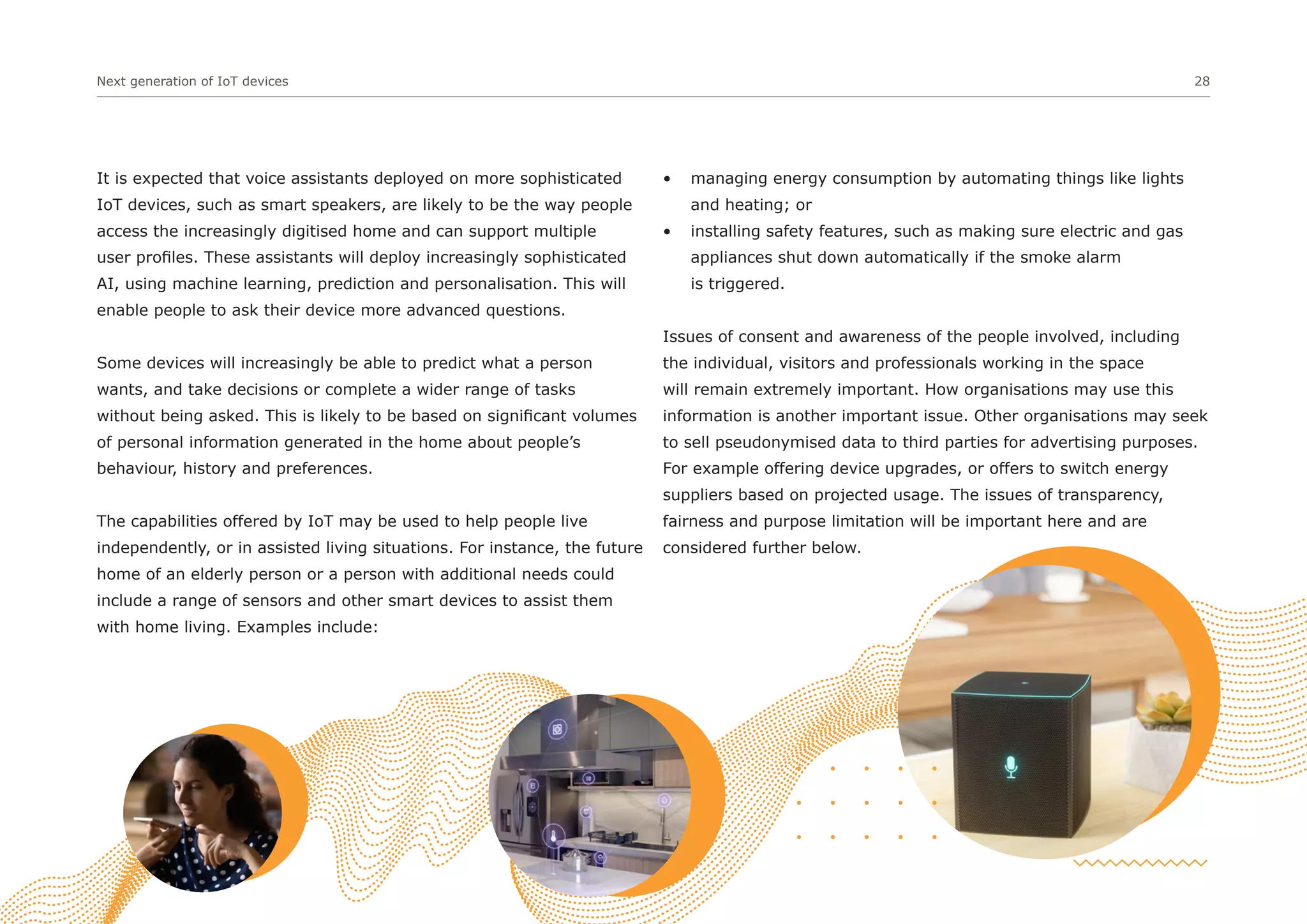 Next generation of IoT devices 28
It is expected that voice assistants deployed on more sophisticated
IoT devices, such as smart speakers, are likely to be the way people
access the increasingly digitised home and can support multiple
user profiles. These assistants will deploy increasingly sophisticated
AI, using machine learning, prediction and personalisation. This will
enable people to ask their device more advanced questions.
Some devices will increasingly be able to predict what a person
wants, and take decisions or complete a wider range of tasks
without being asked. This is likely to be based on significant volumes
of personal information generated in the home about people’s
behaviour, history and preferences.
The capabilities offered by IoT may be used to help people live
independently, or in assisted living situations. For instance, the future
home of an elderly person or a person with additional needs could
include a range of sensors and other smart devices to assist them
with home living. Examples include:
• managing energy consumption by automating things like lights
and heating; or
• installing safety features, such as making sure electric and gas
appliances shut down automatically if the smoke alarm
is triggered.
Issues of consent and awareness of the people involved, including
the individual, visitors and professionals working in the space
will remain extremely important. How organisations may use this
information is another important issue. Other organisations may seek
to sell pseudonymised data to third parties for advertising purposes.
For example offering device upgrades, or offers to switch energy
suppliers based on projected usage. The issues of transparency,
fairness and purpose limitation will be important here and are
considered further below.
 