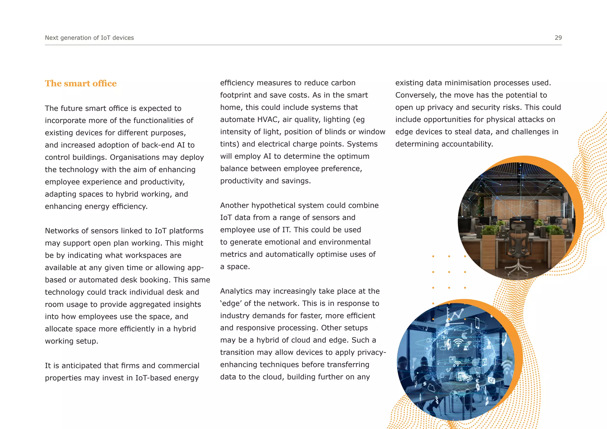 Next generation of IoT devices 29
The smart office
The future smart office is expected to
incorporate more of the functionalities of
existing devices for different purposes,
and increased adoption of back-end AI to
control buildings. Organisations may deploy
the technology with the aim of enhancing
employee experience and productivity,
adapting spaces to hybrid working, and
enhancing energy efficiency.
Networks of sensors linked to IoT platforms
may support open plan working. This might
be by indicating what workspaces are
available at any given time or allowing app-
based or automated desk booking. This same
technology could track individual desk and
room usage to provide aggregated insights
into how employees use the space, and
allocate space more efficiently in a hybrid
working setup.
It is anticipated that firms and commercial
properties may invest in IoT-based energy
efficiency measures to reduce carbon
footprint and save costs. As in the smart
home, this could include systems that
automate HVAC, air quality, lighting (eg
intensity of light, position of blinds or window
tints) and electrical charge points. Systems
will employ AI to determine the optimum
balance between employee preference,
productivity and savings.
Another hypothetical system could combine
IoT data from a range of sensors and
employee use of IT. This could be used
to generate emotional and environmental
metrics and automatically optimise uses of
a space.
Analytics may increasingly take place at the
‘edge’ of the network. This is in response to
industry demands for faster, more efficient
and responsive processing. Other setups
may be a hybrid of cloud and edge. Such a
transition may allow devices to apply privacy-
enhancing techniques before transferring
data to the cloud, building further on any
existing data minimisation processes used.
Conversely, the move has the potential to
open up privacy and security risks. This could
include opportunities for physical attacks on
edge devices to steal data, and challenges in
determining accountability.
 
