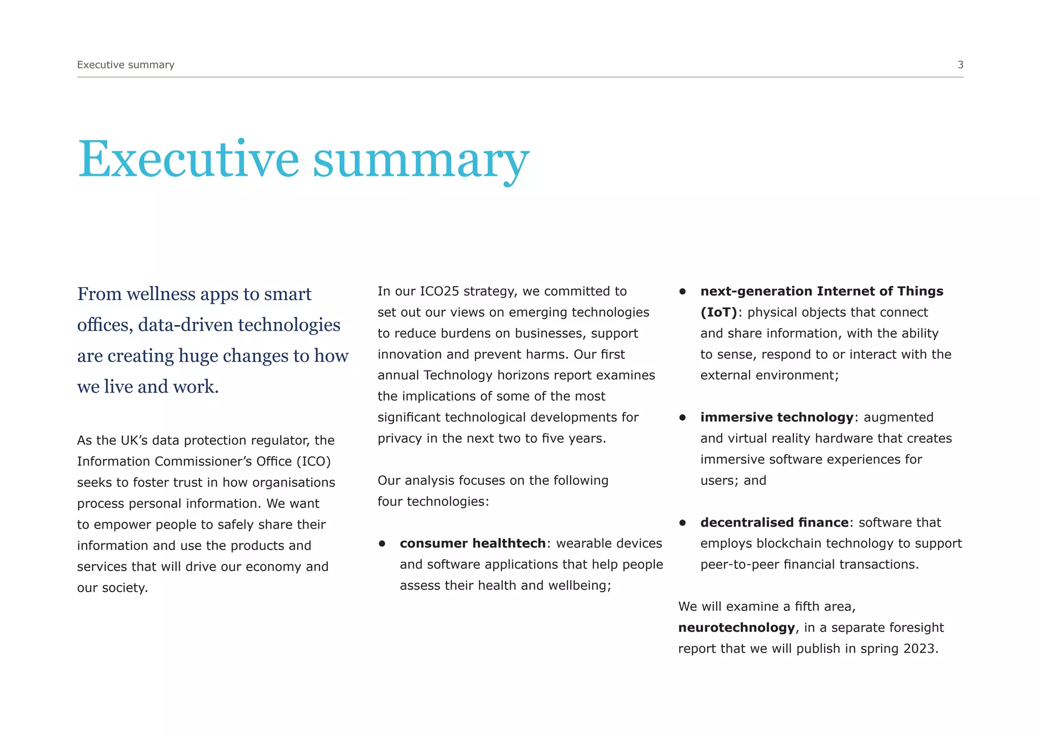 Executive summary 3
Executive summary
From wellness apps to smart
offices, data-driven technologies
are creating huge changes to how
we live and work.
As the UK’s data protection regulator, the
Information Commissioner’s Office (ICO)
seeks to foster trust in how organisations
process personal information. We want
to empower people to safely share their
information and use the products and
services that will drive our economy and
our society.
In our ICO25 strategy, we committed to
set out our views on emerging technologies
to reduce burdens on businesses, support
innovation and prevent harms. Our first
annual Technology horizons report examines
the implications of some of the most
significant technological developments for
privacy in the next two to five years.
Our analysis focuses on the following
four technologies:
• consumer healthtech: wearable devices
and software applications that help people
assess their health and wellbeing;
• next-generation Internet of Things
(IoT): physical objects that connect
and share information, with the ability
to sense, respond to or interact with the
external environment;
• immersive technology: augmented
and virtual reality hardware that creates
immersive software experiences for
users; and
• decentralised finance: software that
employs blockchain technology to support
peer-to-peer financial transactions.
We will examine a fifth area,
neurotechnology, in a separate foresight
report that we will publish in spring 2023.
 