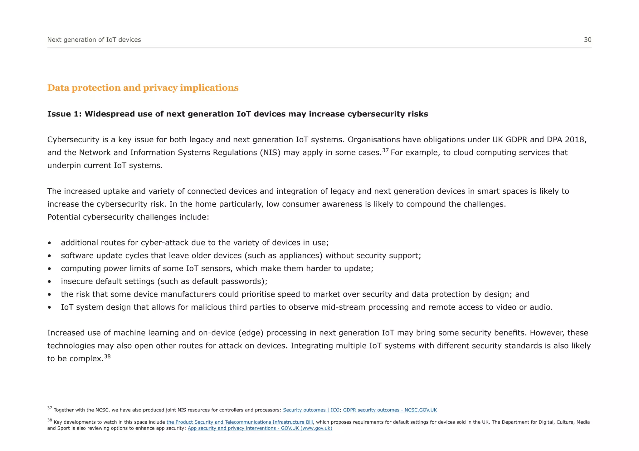 Next generation of IoT devices 30
Data protection and privacy implications
Issue 1: Widespread use of next generation IoT devices may increase cybersecurity risks
Cybersecurity is a key issue for both legacy and next generation IoT systems. Organisations have obligations under UK GDPR and DPA 2018,
and the Network and Information Systems Regulations (NIS) may apply in some cases.37
For example, to cloud computing services that
underpin current IoT systems.
The increased uptake and variety of connected devices and integration of legacy and next generation devices in smart spaces is likely to
increase the cybersecurity risk. In the home particularly, low consumer awareness is likely to compound the challenges.
Potential cybersecurity challenges include:
• additional routes for cyber-attack due to the variety of devices in use;
• software update cycles that leave older devices (such as appliances) without security support;
• computing power limits of some IoT sensors, which make them harder to update;
• insecure default settings (such as default passwords);
• the risk that some device manufacturers could prioritise speed to market over security and data protection by design; and
• IoT system design that allows for malicious third parties to observe mid-stream processing and remote access to video or audio.
Increased use of machine learning and on-device (edge) processing in next generation IoT may bring some security benefits. However, these
technologies may also open other routes for attack on devices. Integrating multiple IoT systems with different security standards is also likely
to be complex.38
37
Together with the NCSC, we have also produced joint NIS resources for controllers and processors: Security outcomes | ICO; GDPR security outcomes - NCSC.GOV.UK
38
Key developments to watch in this space include the Product Security and Telecommunications Infrastructure Bill, which proposes requirements for default settings for devices sold in the UK. The Department for Digital, Culture, Media
and Sport is also reviewing options to enhance app security: App security and privacy interventions - GOV.UK (www.gov.uk)
 