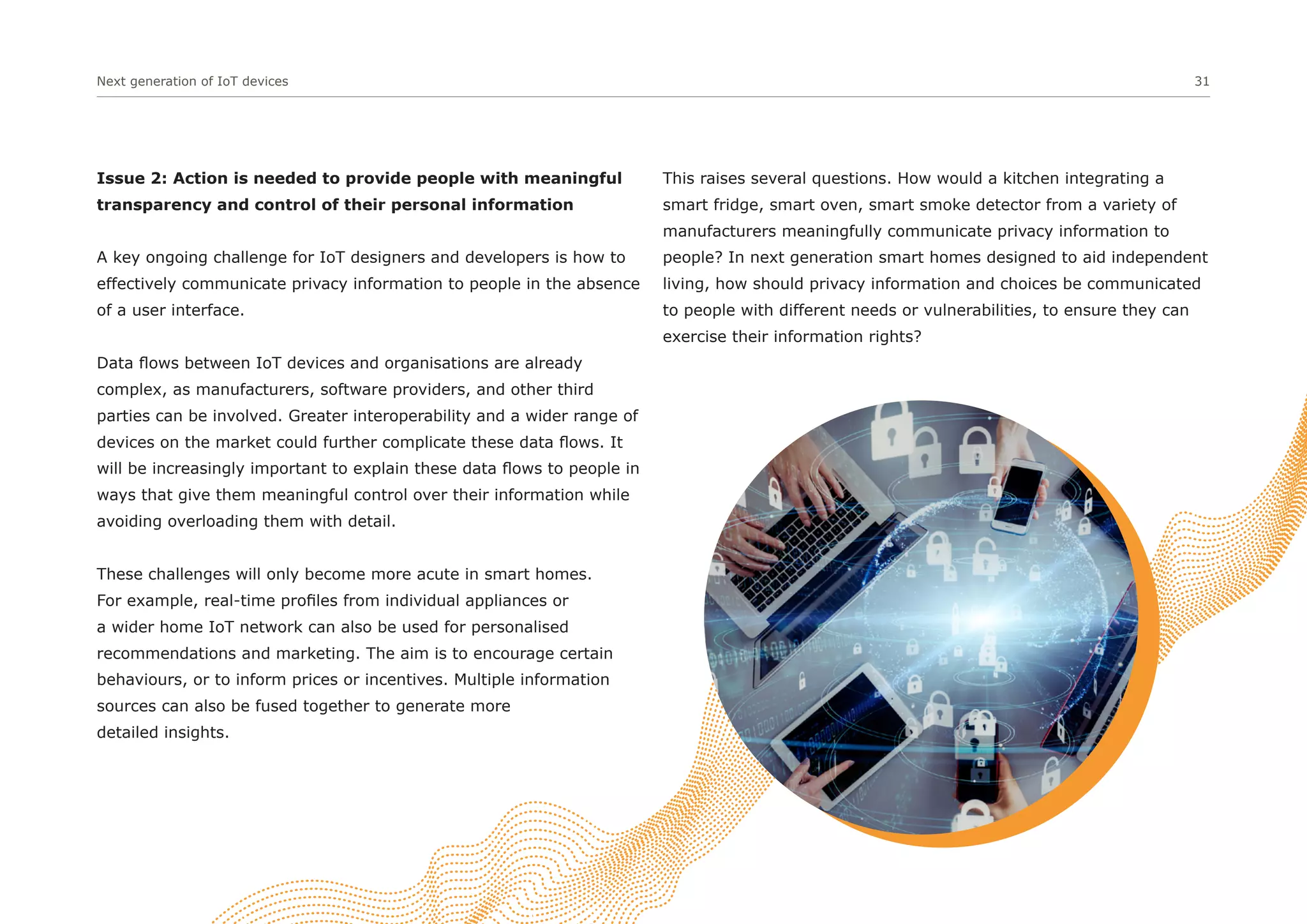 Next generation of IoT devices 31
Issue 2: Action is needed to provide people with meaningful
transparency and control of their personal information
A key ongoing challenge for IoT designers and developers is how to
effectively communicate privacy information to people in the absence
of a user interface.
Data flows between IoT devices and organisations are already
complex, as manufacturers, software providers, and other third
parties can be involved. Greater interoperability and a wider range of
devices on the market could further complicate these data flows. It
will be increasingly important to explain these data flows to people in
ways that give them meaningful control over their information while
avoiding overloading them with detail.
These challenges will only become more acute in smart homes.
For example, real-time profiles from individual appliances or
a wider home IoT network can also be used for personalised
recommendations and marketing. The aim is to encourage certain
behaviours, or to inform prices or incentives. Multiple information
sources can also be fused together to generate more
detailed insights.
This raises several questions. How would a kitchen integrating a
smart fridge, smart oven, smart smoke detector from a variety of
manufacturers meaningfully communicate privacy information to
people? In next generation smart homes designed to aid independent
living, how should privacy information and choices be communicated
to people with different needs or vulnerabilities, to ensure they can
exercise their information rights?
 