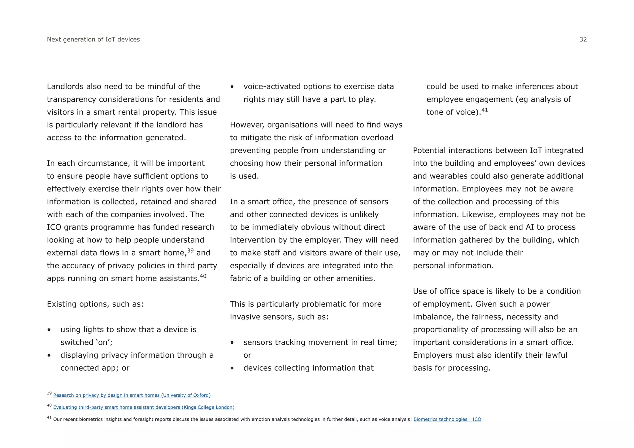 Next generation of IoT devices 32
Landlords also need to be mindful of the
transparency considerations for residents and
visitors in a smart rental property. This issue
is particularly relevant if the landlord has
access to the information generated.
In each circumstance, it will be important
to ensure people have sufficient options to
effectively exercise their rights over how their
information is collected, retained and shared
with each of the companies involved. The
ICO grants programme has funded research
looking at how to help people understand
external data flows in a smart home,39
and
the accuracy of privacy policies in third party
apps running on smart home assistants.40
Existing options, such as:
• using lights to show that a device is
switched ‘on’;
• displaying privacy information through a
connected app; or
• voice-activated options to exercise data
rights may still have a part to play.
However, organisations will need to find ways
to mitigate the risk of information overload
preventing people from understanding or
choosing how their personal information
is used.
In a smart office, the presence of sensors
and other connected devices is unlikely
to be immediately obvious without direct
intervention by the employer. They will need
to make staff and visitors aware of their use,
especially if devices are integrated into the
fabric of a building or other amenities.
This is particularly problematic for more
invasive sensors, such as:
• sensors tracking movement in real time;
or
• devices collecting information that
could be used to make inferences about
employee engagement (eg analysis of
tone of voice).41
Potential interactions between IoT integrated
into the building and employees’ own devices
and wearables could also generate additional
information. Employees may not be aware
of the collection and processing of this
information. Likewise, employees may not be
aware of the use of back end AI to process
information gathered by the building, which
may or may not include their
personal information.
Use of office space is likely to be a condition
of employment. Given such a power
imbalance, the fairness, necessity and
proportionality of processing will also be an
important considerations in a smart office.
Employers must also identify their lawful
basis for processing.
39
Research on privacy by design in smart homes (University of Oxford)
40
Evaluating third-party smart home assistant developers (Kings College London)
41
Our recent biometrics insights and foresight reports discuss the issues associated with emotion analysis technologies in further detail, such as voice analysis: Biometrics technologies | ICO
 