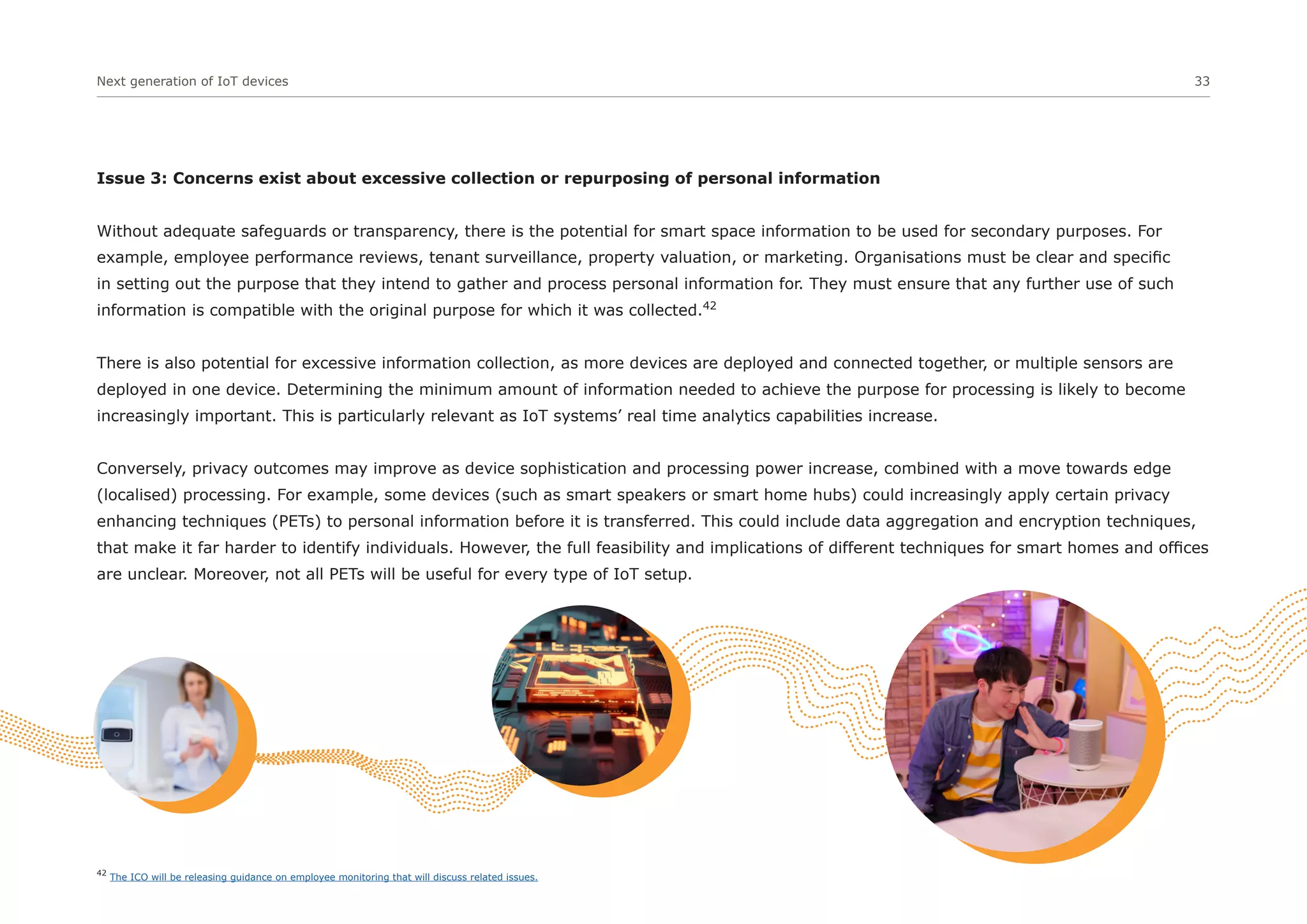 Next generation of IoT devices 33
Issue 3: Concerns exist about excessive collection or repurposing of personal information
Without adequate safeguards or transparency, there is the potential for smart space information to be used for secondary purposes. For
example, employee performance reviews, tenant surveillance, property valuation, or marketing. Organisations must be clear and specific
in setting out the purpose that they intend to gather and process personal information for. They must ensure that any further use of such
information is compatible with the original purpose for which it was collected.42
There is also potential for excessive information collection, as more devices are deployed and connected together, or multiple sensors are
deployed in one device. Determining the minimum amount of information needed to achieve the purpose for processing is likely to become
increasingly important. This is particularly relevant as IoT systems’ real time analytics capabilities increase.
Conversely, privacy outcomes may improve as device sophistication and processing power increase, combined with a move towards edge
(localised) processing. For example, some devices (such as smart speakers or smart home hubs) could increasingly apply certain privacy
enhancing techniques (PETs) to personal information before it is transferred. This could include data aggregation and encryption techniques,
that make it far harder to identify individuals. However, the full feasibility and implications of different techniques for smart homes and offices
are unclear. Moreover, not all PETs will be useful for every type of IoT setup.
42
The ICO will be releasing guidance on employee monitoring that will discuss related issues.
 