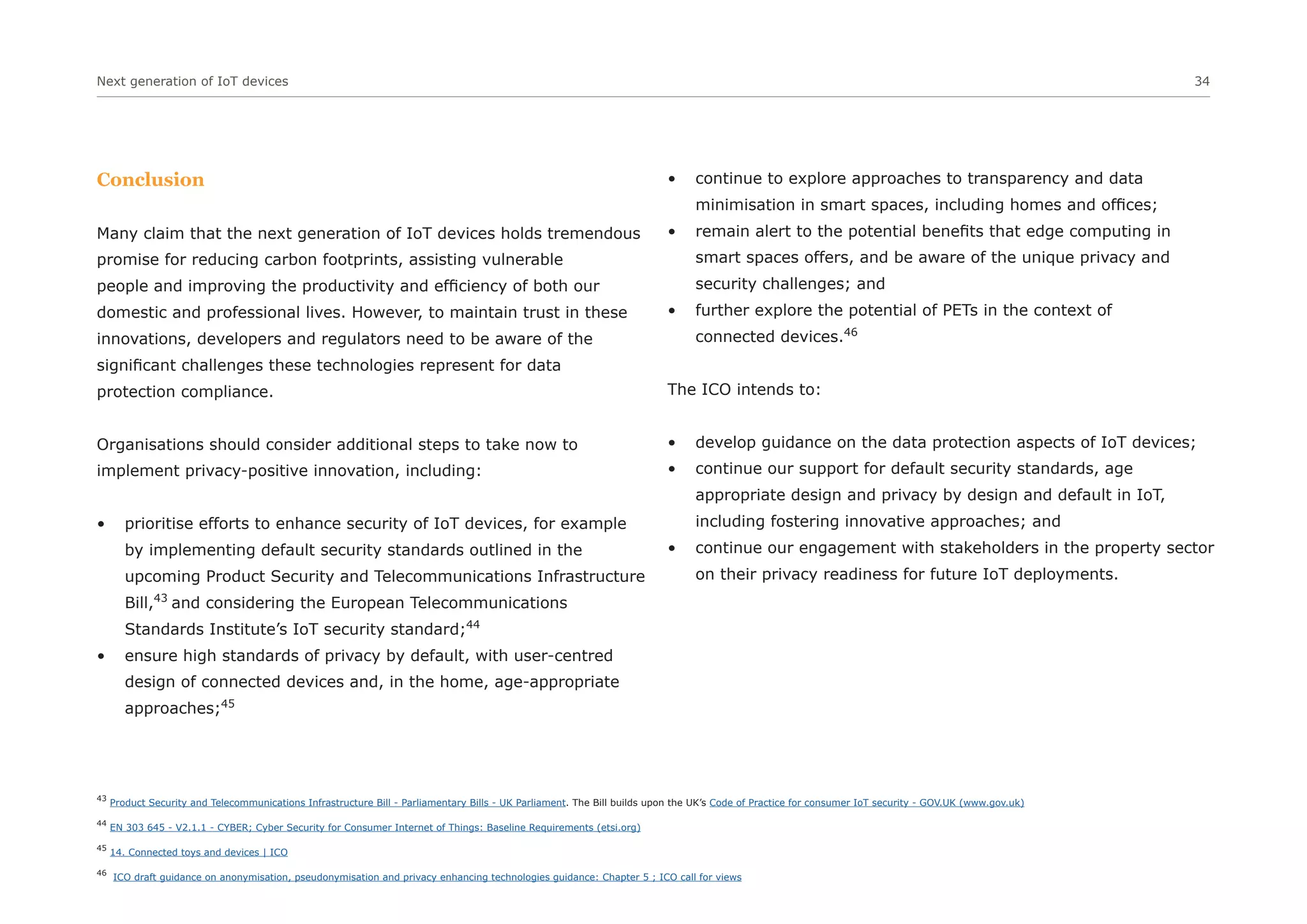 Next generation of IoT devices 34
Conclusion
Many claim that the next generation of IoT devices holds tremendous
promise for reducing carbon footprints, assisting vulnerable
people and improving the productivity and efficiency of both our
domestic and professional lives. However, to maintain trust in these
innovations, developers and regulators need to be aware of the
significant challenges these technologies represent for data
protection compliance.
Organisations should consider additional steps to take now to
implement privacy-positive innovation, including:
• prioritise efforts to enhance security of IoT devices, for example
by implementing default security standards outlined in the
upcoming Product Security and Telecommunications Infrastructure
Bill,43
and considering the European Telecommunications
Standards Institute’s IoT security standard;44
• ensure high standards of privacy by default, with user-centred
design of connected devices and, in the home, age-appropriate
approaches;45
• continue to explore approaches to transparency and data
minimisation in smart spaces, including homes and offices;
• remain alert to the potential benefits that edge computing in
smart spaces offers, and be aware of the unique privacy and
security challenges; and
• further explore the potential of PETs in the context of
connected devices.46
The ICO intends to:
• develop guidance on the data protection aspects of IoT devices;
• continue our support for default security standards, age
appropriate design and privacy by design and default in IoT,
including fostering innovative approaches; and
• continue our engagement with stakeholders in the property sector
on their privacy readiness for future IoT deployments.
43
Product Security and Telecommunications Infrastructure Bill - Parliamentary Bills - UK Parliament. The Bill builds upon the UK’s Code of Practice for consumer IoT security - GOV.UK (www.gov.uk)
44
EN 303 645 - V2.1.1 - CYBER; Cyber Security for Consumer Internet of Things: Baseline Requirements (etsi.org)
45
14. Connected toys and devices | ICO
46
ICO draft guidance on anonymisation, pseudonymisation and privacy enhancing technologies guidance: Chapter 5 ; ICO call for views
 