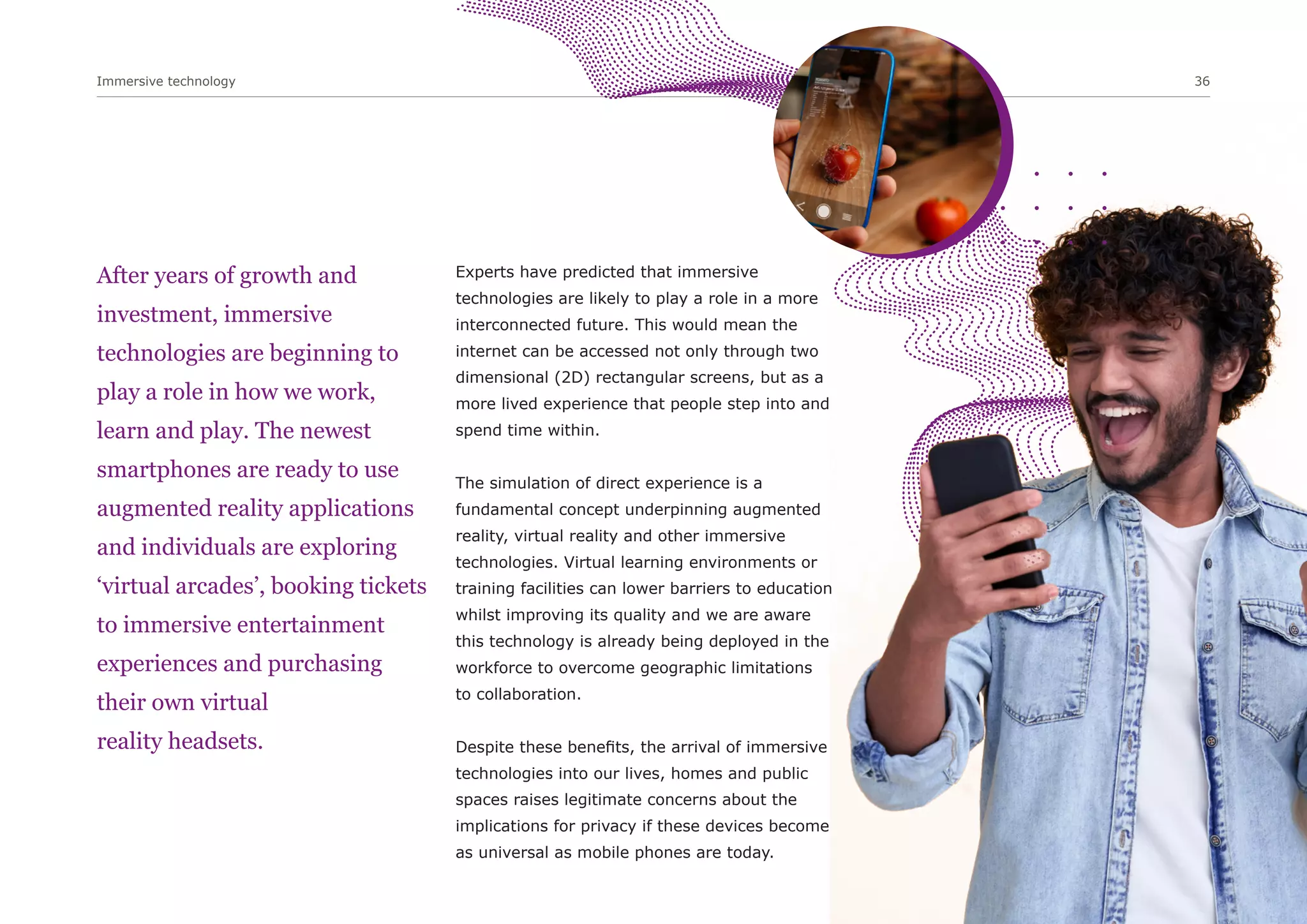 Immersive technology 36
After years of growth and
investment, immersive
technologies are beginning to
play a role in how we work,
learn and play. The newest
smartphones are ready to use
augmented reality applications
and individuals are exploring
‘virtual arcades’, booking tickets
to immersive entertainment
experiences and purchasing
their own virtual
reality headsets.
Experts have predicted that immersive
technologies are likely to play a role in a more
interconnected future. This would mean the
internet can be accessed not only through two
dimensional (2D) rectangular screens, but as a
more lived experience that people step into and
spend time within.
The simulation of direct experience is a
fundamental concept underpinning augmented
reality, virtual reality and other immersive
technologies. Virtual learning environments or
training facilities can lower barriers to education
whilst improving its quality and we are aware
this technology is already being deployed in the
workforce to overcome geographic limitations
to collaboration.
Despite these benefits, the arrival of immersive
technologies into our lives, homes and public
spaces raises legitimate concerns about the
implications for privacy if these devices become
as universal as mobile phones are today.
 