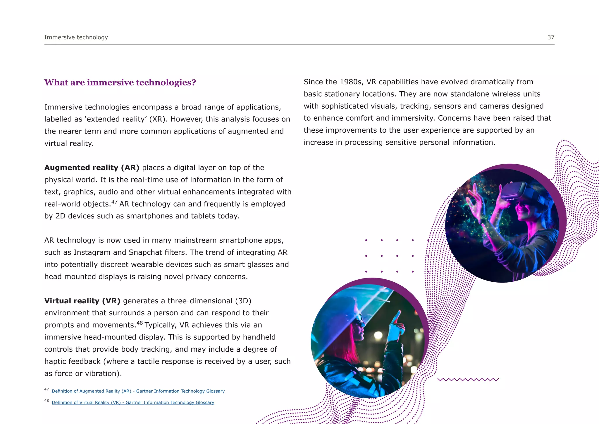 Immersive technology 37
What are immersive technologies?
Immersive technologies encompass a broad range of applications,
labelled as ‘extended reality’ (XR). However, this analysis focuses on
the nearer term and more common applications of augmented and
virtual reality.
Augmented reality (AR) places a digital layer on top of the
physical world. It is the real-time use of information in the form of
text, graphics, audio and other virtual enhancements integrated with
real-world objects.47
AR technology can and frequently is employed
by 2D devices such as smartphones and tablets today.
AR technology is now used in many mainstream smartphone apps,
such as Instagram and Snapchat filters. The trend of integrating AR
into potentially discreet wearable devices such as smart glasses and
head mounted displays is raising novel privacy concerns.
Virtual reality (VR) generates a three-dimensional (3D)
environment that surrounds a person and can respond to their
prompts and movements.48
Typically, VR achieves this via an
immersive head-mounted display. This is supported by handheld
controls that provide body tracking, and may include a degree of
haptic feedback (where a tactile response is received by a user, such
as force or vibration).
Since the 1980s, VR capabilities have evolved dramatically from
basic stationary locations. They are now standalone wireless units
with sophisticated visuals, tracking, sensors and cameras designed
to enhance comfort and immersivity. Concerns have been raised that
these improvements to the user experience are supported by an
increase in processing sensitive personal information.
47
Definition of Augmented Reality (AR) - Gartner Information Technology Glossary
48
Definition of Virtual Reality (VR) - Gartner Information Technology Glossary
 