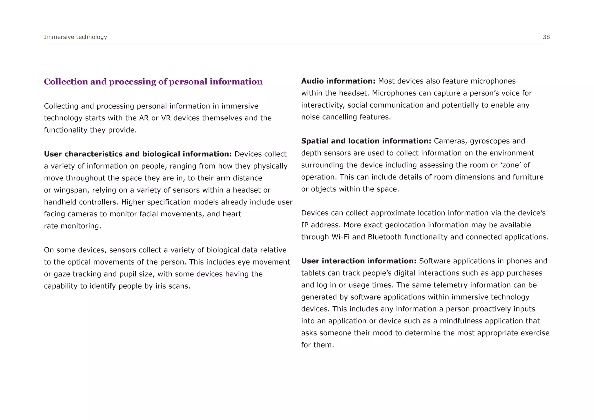 Immersive technology 38
Collection and processing of personal information
Collecting and processing personal information in immersive
technology starts with the AR or VR devices themselves and the
functionality they provide.
User characteristics and biological information: Devices collect
a variety of information on people, ranging from how they physically
move throughout the space they are in, to their arm distance
or wingspan, relying on a variety of sensors within a headset or
handheld controllers. Higher specification models already include user
facing cameras to monitor facial movements, and heart
rate monitoring.
On some devices, sensors collect a variety of biological data relative
to the optical movements of the person. This includes eye movement
or gaze tracking and pupil size, with some devices having the
capability to identify people by iris scans.
Audio information: Most devices also feature microphones
within the headset. Microphones can capture a person’s voice for
interactivity, social communication and potentially to enable any
noise cancelling features.
Spatial and location information: Cameras, gyroscopes and
depth sensors are used to collect information on the environment
surrounding the device including assessing the room or ‘zone’ of
operation. This can include details of room dimensions and furniture
or objects within the space.
Devices can collect approximate location information via the device’s
IP address. More exact geolocation information may be available
through Wi-Fi and Bluetooth functionality and connected applications.
User interaction information: Software applications in phones and
tablets can track people’s digital interactions such as app purchases
and log in or usage times. The same telemetry information can be
generated by software applications within immersive technology
devices. This includes any information a person proactively inputs
into an application or device such as a mindfulness application that
asks someone their mood to determine the most appropriate exercise
for them.
 