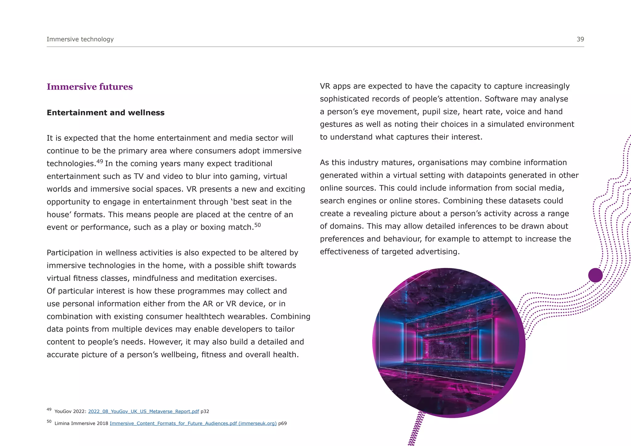 Immersive technology 39
Immersive futures
Entertainment and wellness
It is expected that the home entertainment and media sector will
continue to be the primary area where consumers adopt immersive
technologies.49
In the coming years many expect traditional
entertainment such as TV and video to blur into gaming, virtual
worlds and immersive social spaces. VR presents a new and exciting
opportunity to engage in entertainment through ‘best seat in the
house’ formats. This means people are placed at the centre of an
event or performance, such as a play or boxing match.50
Participation in wellness activities is also expected to be altered by
immersive technologies in the home, with a possible shift towards
virtual fitness classes, mindfulness and meditation exercises.
Of particular interest is how these programmes may collect and
use personal information either from the AR or VR device, or in
combination with existing consumer healthtech wearables. Combining
data points from multiple devices may enable developers to tailor
content to people’s needs. However, it may also build a detailed and
accurate picture of a person’s wellbeing, fitness and overall health.
VR apps are expected to have the capacity to capture increasingly
sophisticated records of people’s attention. Software may analyse
a person’s eye movement, pupil size, heart rate, voice and hand
gestures as well as noting their choices in a simulated environment
to understand what captures their interest.
As this industry matures, organisations may combine information
generated within a virtual setting with datapoints generated in other
online sources. This could include information from social media,
search engines or online stores. Combining these datasets could
create a revealing picture about a person’s activity across a range
of domains. This may allow detailed inferences to be drawn about
preferences and behaviour, for example to attempt to increase the
effectiveness of targeted advertising.
49
YouGov 2022: 2022_08_YouGov_UK_US_Metaverse_Report.pdf p32
50
Limina Immersive 2018 Immersive_Content_Formats_for_Future_Audiences.pdf (immerseuk.org) p69
 