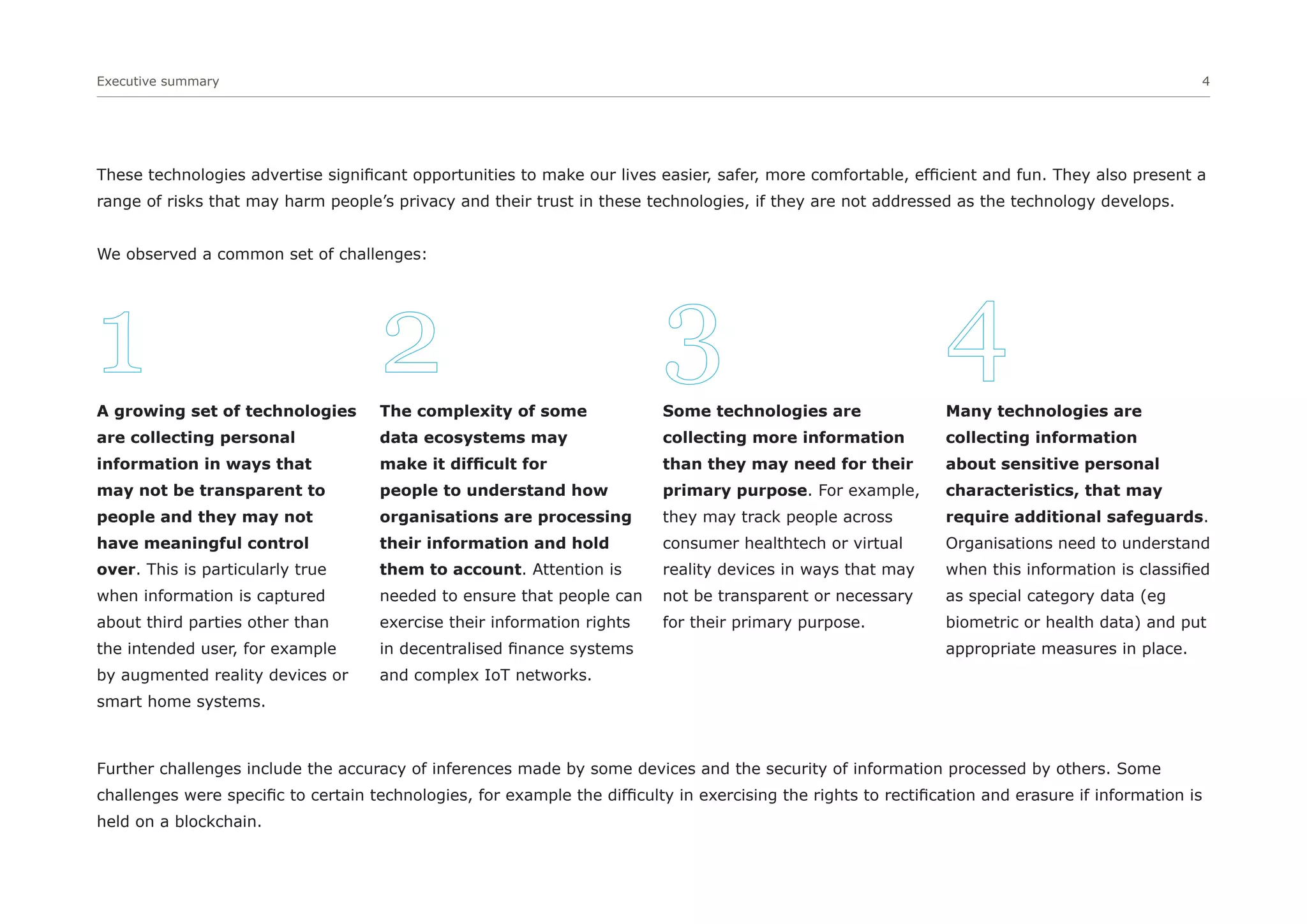 Executive summary 4
These technologies advertise significant opportunities to make our lives easier, safer, more comfortable, efficient and fun. They also present a
range of risks that may harm people’s privacy and their trust in these technologies, if they are not addressed as the technology develops.
We observed a common set of challenges:
Further challenges include the accuracy of inferences made by some devices and the security of information processed by others. Some
challenges were specific to certain technologies, for example the difficulty in exercising the rights to rectification and erasure if information is
held on a blockchain.
A growing set of technologies
are collecting personal
information in ways that
may not be transparent to
people and they may not
have meaningful control
over. This is particularly true
when information is captured
about third parties other than
the intended user, for example
by augmented reality devices or
smart home systems.
The complexity of some
data ecosystems may
make it difficult for
people to understand how
organisations are processing
their information and hold
them to account. Attention is
needed to ensure that people can
exercise their information rights
in decentralised finance systems
and complex IoT networks.
Some technologies are
collecting more information
than they may need for their
primary purpose. For example,
they may track people across
consumer healthtech or virtual
reality devices in ways that may
not be transparent or necessary
for their primary purpose.
Many technologies are
collecting information
about sensitive personal
characteristics, that may
require additional safeguards.
Organisations need to understand
when this information is classified
as special category data (eg
biometric or health data) and put
appropriate measures in place.
1 2 3 4
 