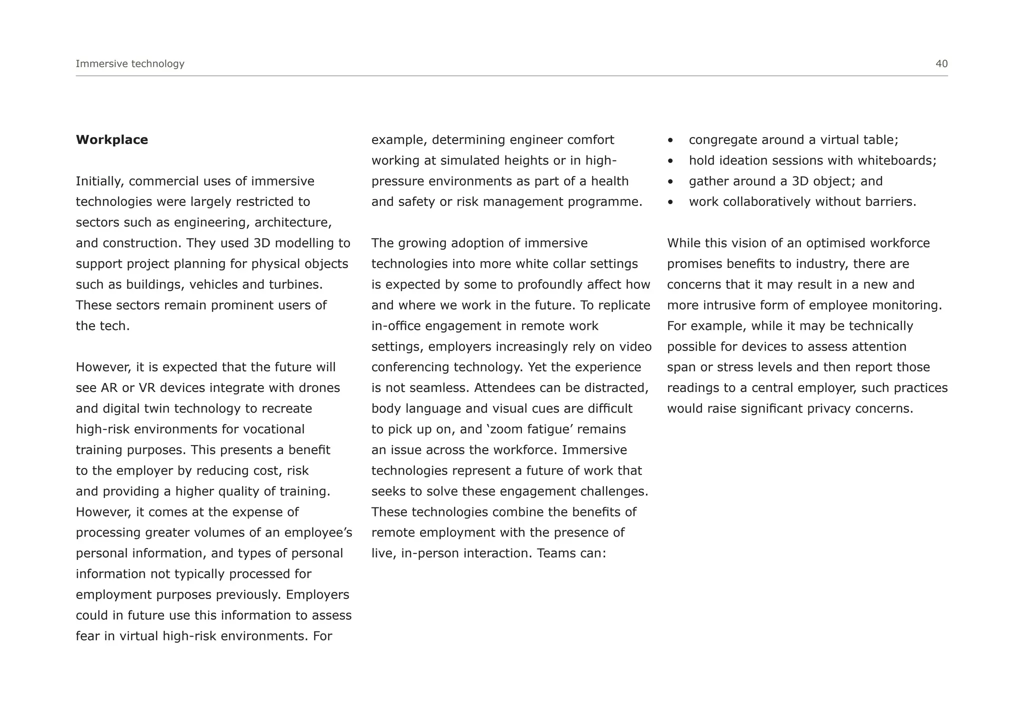 Immersive technology 40
Workplace
Initially, commercial uses of immersive
technologies were largely restricted to
sectors such as engineering, architecture,
and construction. They used 3D modelling to
support project planning for physical objects
such as buildings, vehicles and turbines.
These sectors remain prominent users of
the tech.
However, it is expected that the future will
see AR or VR devices integrate with drones
and digital twin technology to recreate
high-risk environments for vocational
training purposes. This presents a benefit
to the employer by reducing cost, risk
and providing a higher quality of training.
However, it comes at the expense of
processing greater volumes of an employee’s
personal information, and types of personal
information not typically processed for
employment purposes previously. Employers
could in future use this information to assess
fear in virtual high-risk environments. For
example, determining engineer comfort
working at simulated heights or in high-
pressure environments as part of a health
and safety or risk management programme.
The growing adoption of immersive
technologies into more white collar settings
is expected by some to profoundly affect how
and where we work in the future. To replicate
in-office engagement in remote work
settings, employers increasingly rely on video
conferencing technology. Yet the experience
is not seamless. Attendees can be distracted,
body language and visual cues are difficult
to pick up on, and ‘zoom fatigue’ remains
an issue across the workforce. Immersive
technologies represent a future of work that
seeks to solve these engagement challenges.
These technologies combine the benefits of
remote employment with the presence of
live, in-person interaction. Teams can:
• congregate around a virtual table;
• hold ideation sessions with whiteboards;
• gather around a 3D object; and
• work collaboratively without barriers.
While this vision of an optimised workforce
promises benefits to industry, there are
concerns that it may result in a new and
more intrusive form of employee monitoring.
For example, while it may be technically
possible for devices to assess attention
span or stress levels and then report those
readings to a central employer, such practices
would raise significant privacy concerns.
 