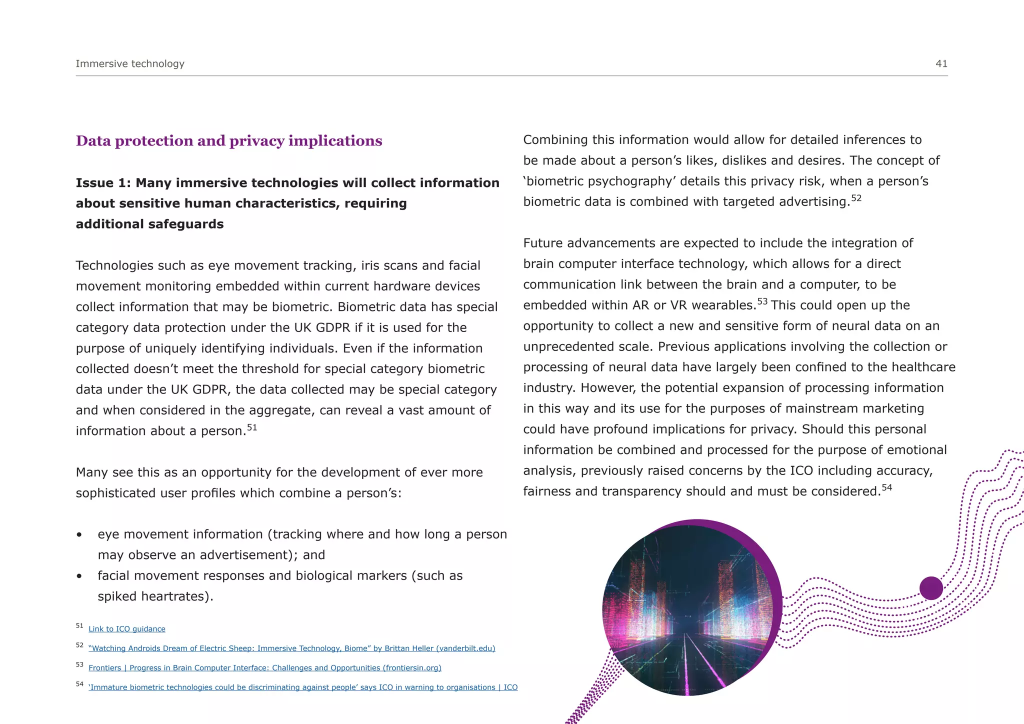 Immersive technology 41
Data protection and privacy implications
Issue 1: Many immersive technologies will collect information
about sensitive human characteristics, requiring
additional safeguards
Technologies such as eye movement tracking, iris scans and facial
movement monitoring embedded within current hardware devices
collect information that may be biometric. Biometric data has special
category data protection under the UK GDPR if it is used for the
purpose of uniquely identifying individuals. Even if the information
collected doesn’t meet the threshold for special category biometric
data under the UK GDPR, the data collected may be special category
and when considered in the aggregate, can reveal a vast amount of
information about a person.51
Many see this as an opportunity for the development of ever more
sophisticated user profiles which combine a person’s:
• eye movement information (tracking where and how long a person
may observe an advertisement); and
• facial movement responses and biological markers (such as
spiked heartrates).
Combining this information would allow for detailed inferences to
be made about a person’s likes, dislikes and desires. The concept of
‘biometric psychography’ details this privacy risk, when a person’s
biometric data is combined with targeted advertising.52
Future advancements are expected to include the integration of
brain computer interface technology, which allows for a direct
communication link between the brain and a computer, to be
embedded within AR or VR wearables.53
This could open up the
opportunity to collect a new and sensitive form of neural data on an
unprecedented scale. Previous applications involving the collection or
processing of neural data have largely been confined to the healthcare
industry. However, the potential expansion of processing information
in this way and its use for the purposes of mainstream marketing
could have profound implications for privacy. Should this personal
information be combined and processed for the purpose of emotional
analysis, previously raised concerns by the ICO including accuracy,
fairness and transparency should and must be considered.54
51
Link to ICO guidance
52
“Watching Androids Dream of Electric Sheep: Immersive Technology, Biome” by Brittan Heller (vanderbilt.edu)
53
Frontiers | Progress in Brain Computer Interface: Challenges and Opportunities (frontiersin.org)
54
‘Immature biometric technologies could be discriminating against people’ says ICO in warning to organisations | ICO
 