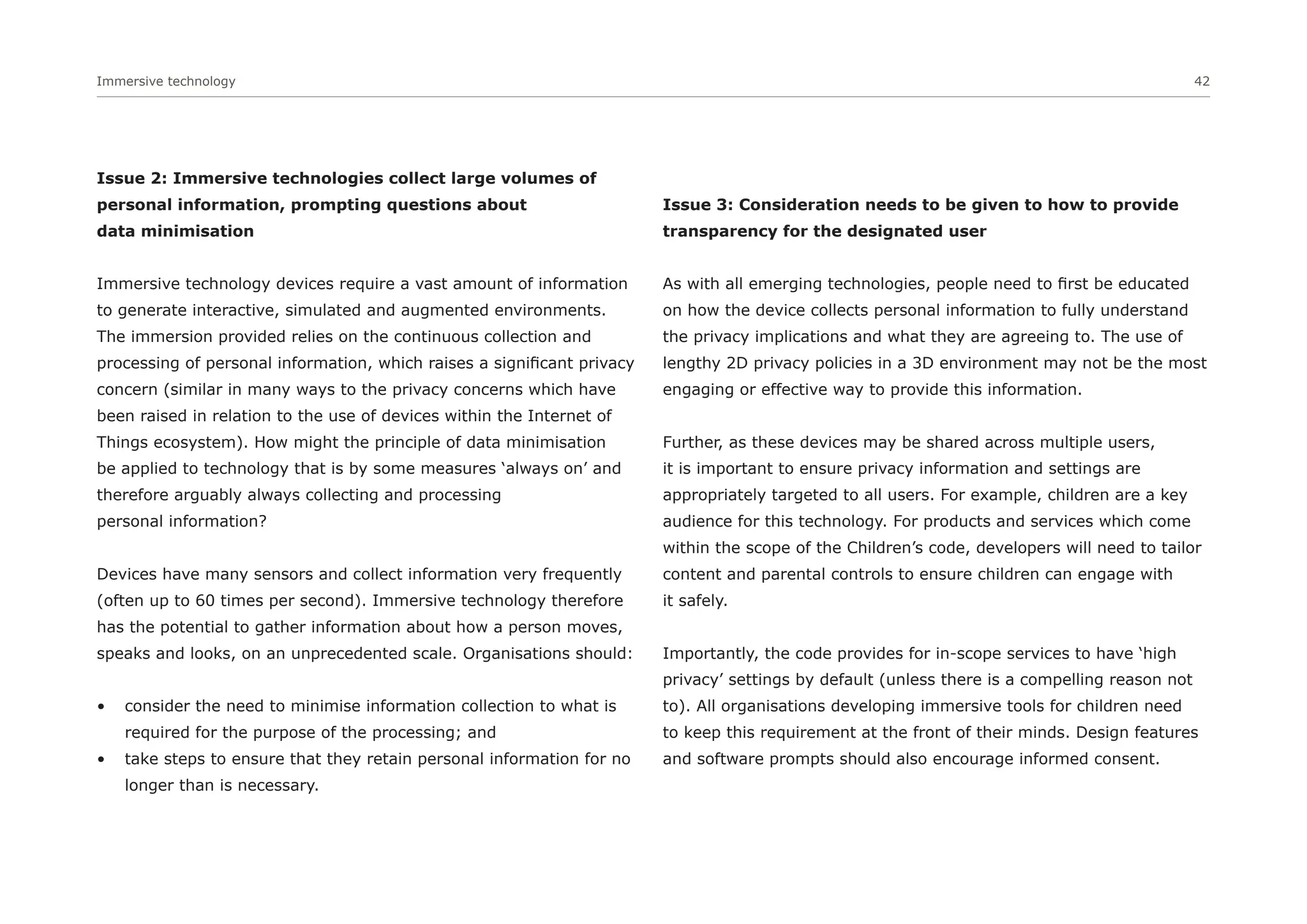 Immersive technology 42
Issue 2: Immersive technologies collect large volumes of
personal information, prompting questions about
data minimisation
Immersive technology devices require a vast amount of information
to generate interactive, simulated and augmented environments.
The immersion provided relies on the continuous collection and
processing of personal information, which raises a significant privacy
concern (similar in many ways to the privacy concerns which have
been raised in relation to the use of devices within the Internet of
Things ecosystem). How might the principle of data minimisation
be applied to technology that is by some measures ‘always on’ and
therefore arguably always collecting and processing
personal information?
Devices have many sensors and collect information very frequently
(often up to 60 times per second). Immersive technology therefore
has the potential to gather information about how a person moves,
speaks and looks, on an unprecedented scale. Organisations should:
• consider the need to minimise information collection to what is
required for the purpose of the processing; and
• take steps to ensure that they retain personal information for no
longer than is necessary.
Issue 3: Consideration needs to be given to how to provide
transparency for the designated user
As with all emerging technologies, people need to first be educated
on how the device collects personal information to fully understand
the privacy implications and what they are agreeing to. The use of
lengthy 2D privacy policies in a 3D environment may not be the most
engaging or effective way to provide this information.
Further, as these devices may be shared across multiple users,
it is important to ensure privacy information and settings are
appropriately targeted to all users. For example, children are a key
audience for this technology. For products and services which come
within the scope of the Children’s code, developers will need to tailor
content and parental controls to ensure children can engage with
it safely.
Importantly, the code provides for in-scope services to have ‘high
privacy’ settings by default (unless there is a compelling reason not
to). All organisations developing immersive tools for children need
to keep this requirement at the front of their minds. Design features
and software prompts should also encourage informed consent.
 