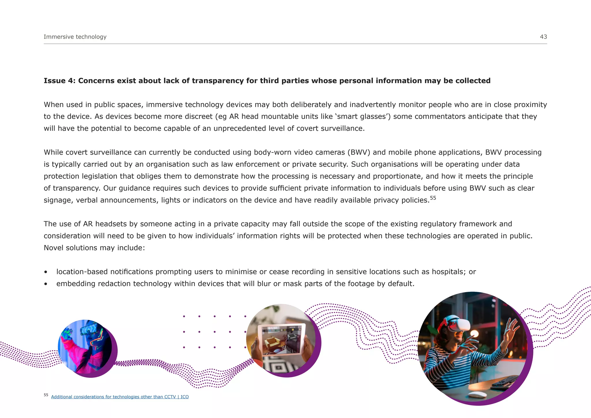 Immersive technology 43
Issue 4: Concerns exist about lack of transparency for third parties whose personal information may be collected
When used in public spaces, immersive technology devices may both deliberately and inadvertently monitor people who are in close proximity
to the device. As devices become more discreet (eg AR head mountable units like ‘smart glasses’) some commentators anticipate that they
will have the potential to become capable of an unprecedented level of covert surveillance.
While covert surveillance can currently be conducted using body-worn video cameras (BWV) and mobile phone applications, BWV processing
is typically carried out by an organisation such as law enforcement or private security. Such organisations will be operating under data
protection legislation that obliges them to demonstrate how the processing is necessary and proportionate, and how it meets the principle
of transparency. Our guidance requires such devices to provide sufficient private information to individuals before using BWV such as clear
signage, verbal announcements, lights or indicators on the device and have readily available privacy policies.55
The use of AR headsets by someone acting in a private capacity may fall outside the scope of the existing regulatory framework and
consideration will need to be given to how individuals’ information rights will be protected when these technologies are operated in public.
Novel solutions may include:
• location-based notifications prompting users to minimise or cease recording in sensitive locations such as hospitals; or
• embedding redaction technology within devices that will blur or mask parts of the footage by default.
55
Additional considerations for technologies other than CCTV | ICO
 