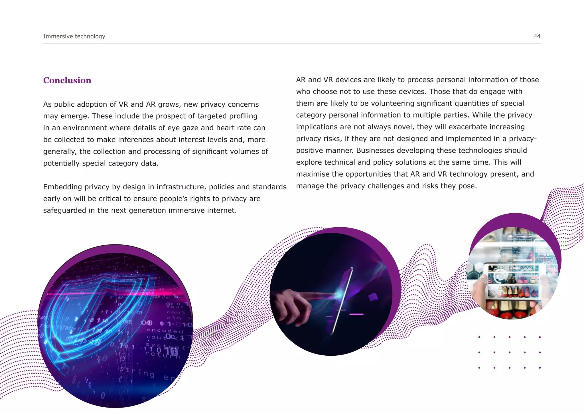 Immersive technology 44
Conclusion
As public adoption of VR and AR grows, new privacy concerns
may emerge. These include the prospect of targeted profiling
in an environment where details of eye gaze and heart rate can
be collected to make inferences about interest levels and, more
generally, the collection and processing of significant volumes of
potentially special category data.
Embedding privacy by design in infrastructure, policies and standards
early on will be critical to ensure people’s rights to privacy are
safeguarded in the next generation immersive internet.
AR and VR devices are likely to process personal information of those
who choose not to use these devices. Those that do engage with
them are likely to be volunteering significant quantities of special
category personal information to multiple parties. While the privacy
implications are not always novel, they will exacerbate increasing
privacy risks, if they are not designed and implemented in a privacy-
positive manner. Businesses developing these technologies should
explore technical and policy solutions at the same time. This will
maximise the opportunities that AR and VR technology present, and
manage the privacy challenges and risks they pose.
 