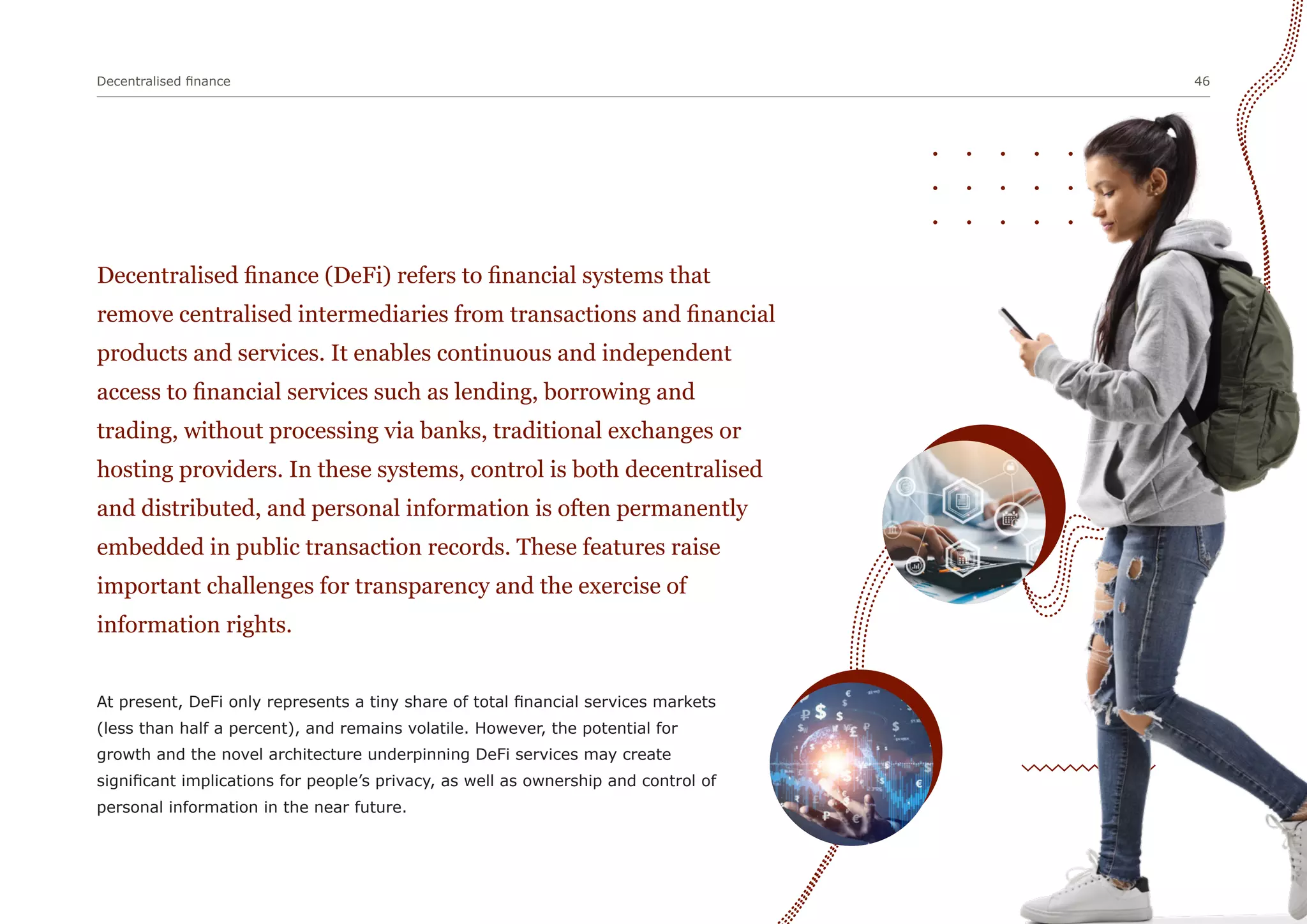 Decentralised finance 46
Decentralised finance (DeFi) refers to financial systems that
remove centralised intermediaries from transactions and financial
products and services. It enables continuous and independent
access to financial services such as lending, borrowing and
trading, without processing via banks, traditional exchanges or
hosting providers. In these systems, control is both decentralised
and distributed, and personal information is often permanently
embedded in public transaction records. These features raise
important challenges for transparency and the exercise of
information rights.
At present, DeFi only represents a tiny share of total financial services markets
(less than half a percent), and remains volatile. However, the potential for
growth and the novel architecture underpinning DeFi services may create
significant implications for people’s privacy, as well as ownership and control of
personal information in the near future.
 