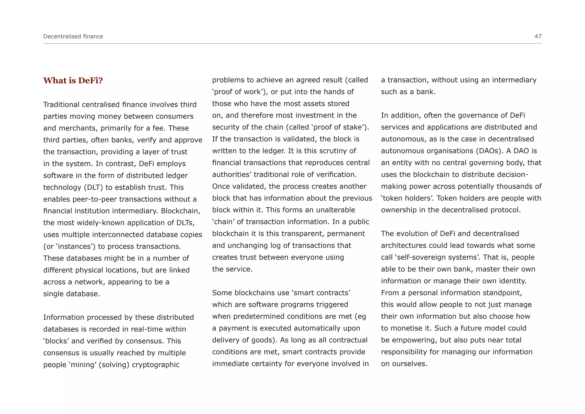 Decentralised finance 47
What is DeFi?
Traditional centralised finance involves third
parties moving money between consumers
and merchants, primarily for a fee. These
third parties, often banks, verify and approve
the transaction, providing a layer of trust
in the system. In contrast, DeFi employs
software in the form of distributed ledger
technology (DLT) to establish trust. This
enables peer-to-peer transactions without a
financial institution intermediary. Blockchain,
the most widely-known application of DLTs,
uses multiple interconnected database copies
(or ‘instances’) to process transactions.
These databases might be in a number of
different physical locations, but are linked
across a network, appearing to be a
single database.
Information processed by these distributed
databases is recorded in real-time within
‘blocks’ and verified by consensus. This
consensus is usually reached by multiple
people ‘mining’ (solving) cryptographic
problems to achieve an agreed result (called
‘proof of work’), or put into the hands of
those who have the most assets stored
on, and therefore most investment in the
security of the chain (called ‘proof of stake’).
If the transaction is validated, the block is
written to the ledger. It is this scrutiny of
financial transactions that reproduces central
authorities’ traditional role of verification.
Once validated, the process creates another
block that has information about the previous
block within it. This forms an unalterable
‘chain’ of transaction information. In a public
blockchain it is this transparent, permanent
and unchanging log of transactions that
creates trust between everyone using
the service.
Some blockchains use ‘smart contracts’
which are software programs triggered
when predetermined conditions are met (eg
a payment is executed automatically upon
delivery of goods). As long as all contractual
conditions are met, smart contracts provide
immediate certainty for everyone involved in
a transaction, without using an intermediary
such as a bank.
In addition, often the governance of DeFi
services and applications are distributed and
autonomous, as is the case in decentralised
autonomous organisations (DAOs). A DAO is
an entity with no central governing body, that
uses the blockchain to distribute decision-
making power across potentially thousands of
‘token holders’. Token holders are people with
ownership in the decentralised protocol.
The evolution of DeFi and decentralised
architectures could lead towards what some
call ‘self-sovereign systems’. That is, people
able to be their own bank, master their own
information or manage their own identity.
From a personal information standpoint,
this would allow people to not just manage
their own information but also choose how
to monetise it. Such a future model could
be empowering, but also puts near total
responsibility for managing our information
on ourselves.
 