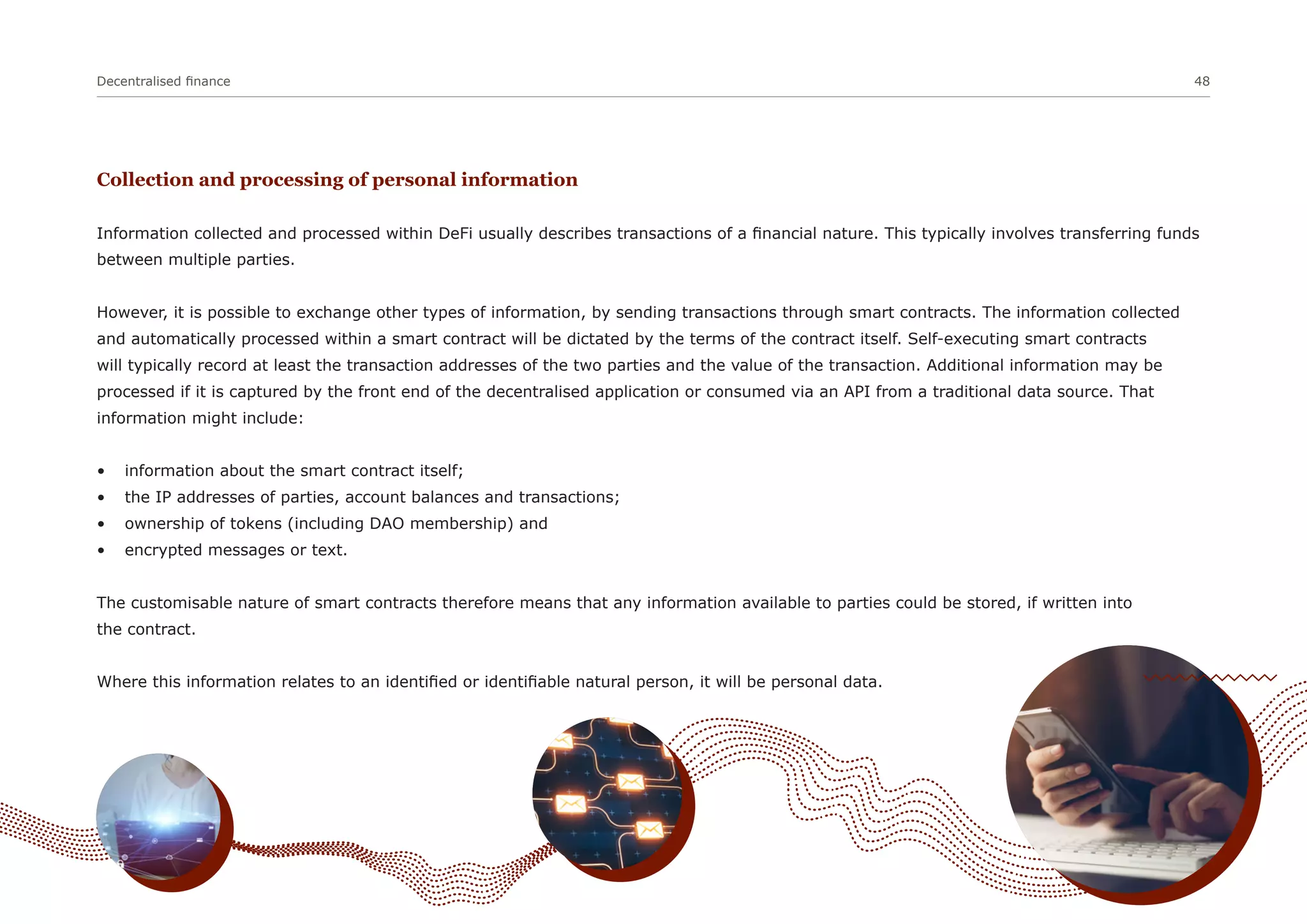 Decentralised finance 48
Collection and processing of personal information
Information collected and processed within DeFi usually describes transactions of a financial nature. This typically involves transferring funds
between multiple parties.
However, it is possible to exchange other types of information, by sending transactions through smart contracts. The information collected
and automatically processed within a smart contract will be dictated by the terms of the contract itself. Self-executing smart contracts
will typically record at least the transaction addresses of the two parties and the value of the transaction. Additional information may be
processed if it is captured by the front end of the decentralised application or consumed via an API from a traditional data source. That
information might include:
• information about the smart contract itself;
• the IP addresses of parties, account balances and transactions;
• ownership of tokens (including DAO membership) and
• encrypted messages or text.
The customisable nature of smart contracts therefore means that any information available to parties could be stored, if written into
the contract.
Where this information relates to an identified or identifiable natural person, it will be personal data.
 