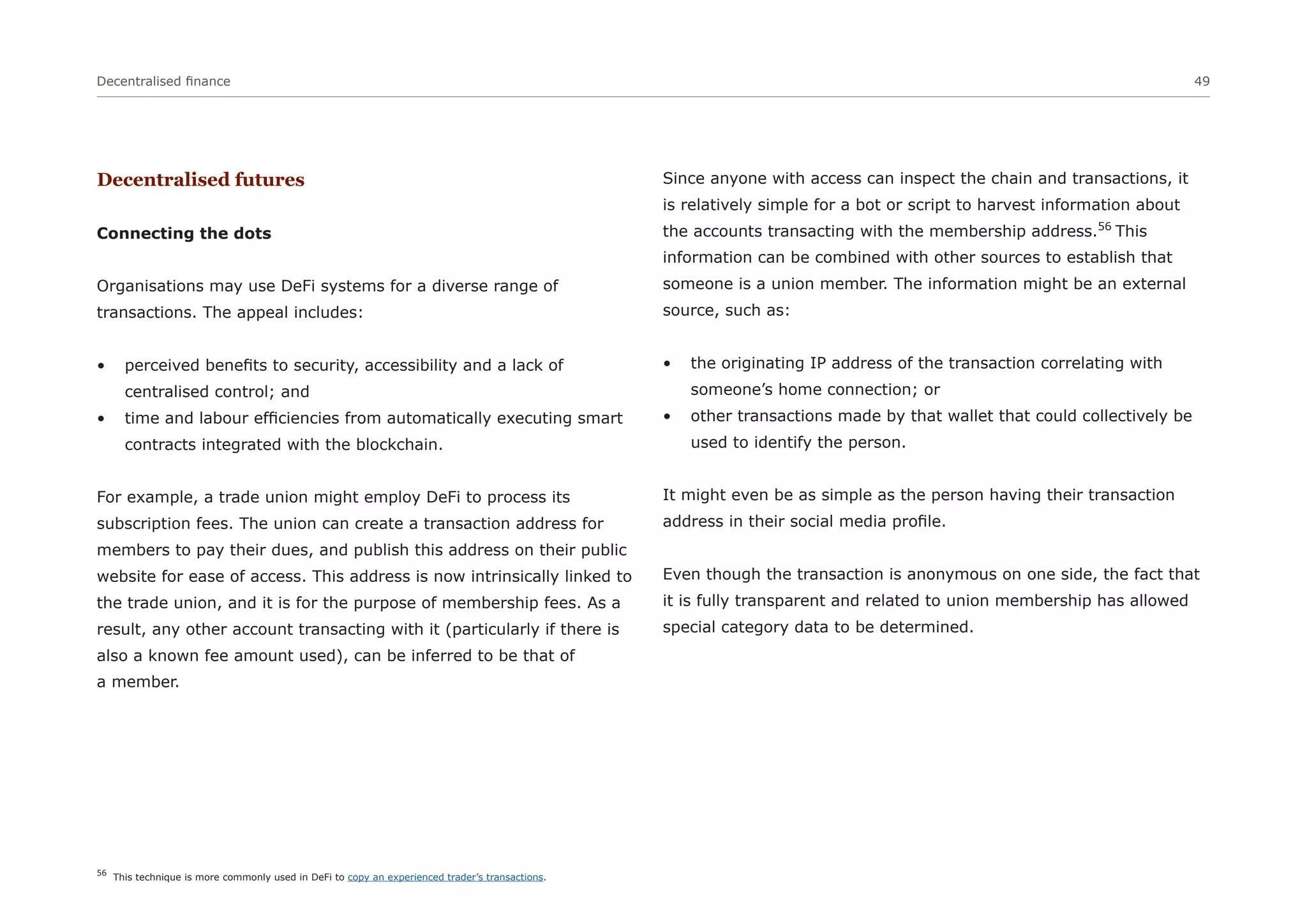 Decentralised finance 49
Decentralised futures
Connecting the dots
Organisations may use DeFi systems for a diverse range of
transactions. The appeal includes:
• perceived benefits to security, accessibility and a lack of
centralised control; and
• time and labour efficiencies from automatically executing smart
contracts integrated with the blockchain.
For example, a trade union might employ DeFi to process its
subscription fees. The union can create a transaction address for
members to pay their dues, and publish this address on their public
website for ease of access. This address is now intrinsically linked to
the trade union, and it is for the purpose of membership fees. As a
result, any other account transacting with it (particularly if there is
also a known fee amount used), can be inferred to be that of
a member.
Since anyone with access can inspect the chain and transactions, it
is relatively simple for a bot or script to harvest information about
the accounts transacting with the membership address.56
This
information can be combined with other sources to establish that
someone is a union member. The information might be an external
source, such as:
• the originating IP address of the transaction correlating with
someone’s home connection; or
• other transactions made by that wallet that could collectively be
used to identify the person.
It might even be as simple as the person having their transaction
address in their social media profile.
Even though the transaction is anonymous on one side, the fact that
it is fully transparent and related to union membership has allowed
special category data to be determined.
56
This technique is more commonly used in DeFi to copy an experienced trader’s transactions.
 
