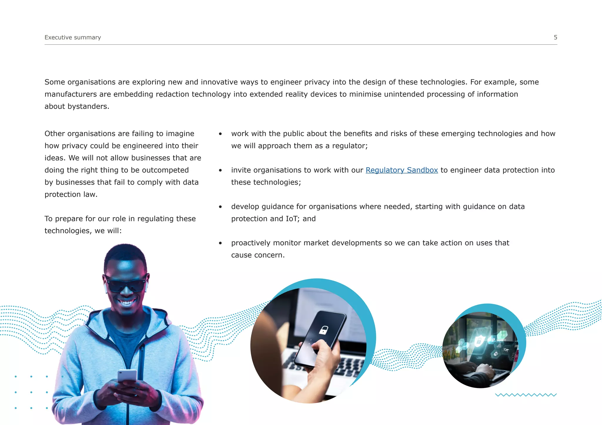 Executive summary 5
• work with the public about the benefits and risks of these emerging technologies and how
we will approach them as a regulator;
• invite organisations to work with our Regulatory Sandbox to engineer data protection into
these technologies;
• develop guidance for organisations where needed, starting with guidance on data
protection and IoT; and
• proactively monitor market developments so we can take action on uses that
cause concern.
Other organisations are failing to imagine
how privacy could be engineered into their
ideas. We will not allow businesses that are
doing the right thing to be outcompeted
by businesses that fail to comply with data
protection law.
To prepare for our role in regulating these
technologies, we will:
Some organisations are exploring new and innovative ways to engineer privacy into the design of these technologies. For example, some
manufacturers are embedding redaction technology into extended reality devices to minimise unintended processing of information
about bystanders.
 