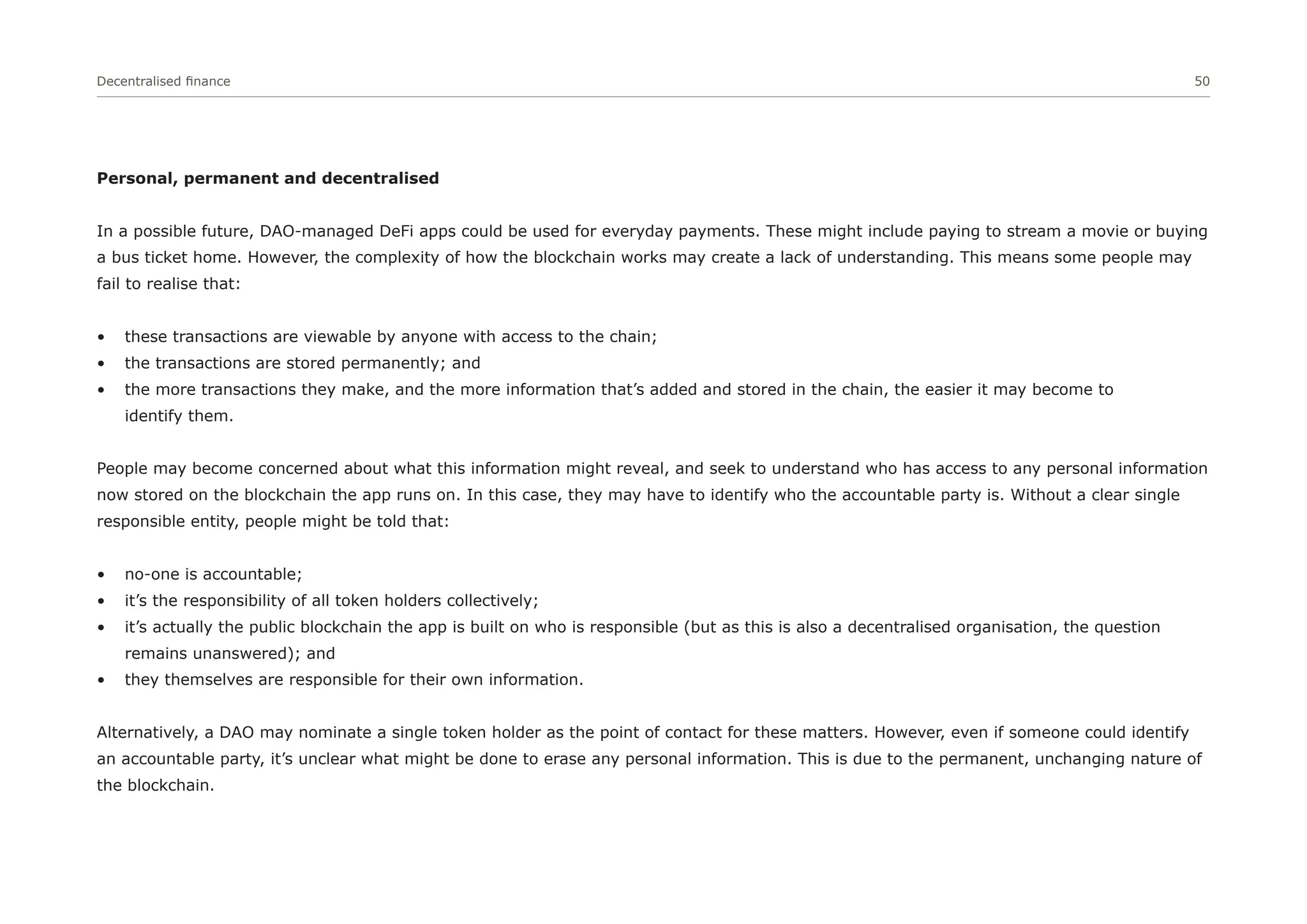 Decentralised finance 50
Personal, permanent and decentralised
In a possible future, DAO-managed DeFi apps could be used for everyday payments. These might include paying to stream a movie or buying
a bus ticket home. However, the complexity of how the blockchain works may create a lack of understanding. This means some people may
fail to realise that:
• these transactions are viewable by anyone with access to the chain;
• the transactions are stored permanently; and
• the more transactions they make, and the more information that’s added and stored in the chain, the easier it may become to
identify them.
People may become concerned about what this information might reveal, and seek to understand who has access to any personal information
now stored on the blockchain the app runs on. In this case, they may have to identify who the accountable party is. Without a clear single
responsible entity, people might be told that:
• no-one is accountable;
• it’s the responsibility of all token holders collectively;
• it’s actually the public blockchain the app is built on who is responsible (but as this is also a decentralised organisation, the question
remains unanswered); and
• they themselves are responsible for their own information.
Alternatively, a DAO may nominate a single token holder as the point of contact for these matters. However, even if someone could identify
an accountable party, it’s unclear what might be done to erase any personal information. This is due to the permanent, unchanging nature of
the blockchain.
 