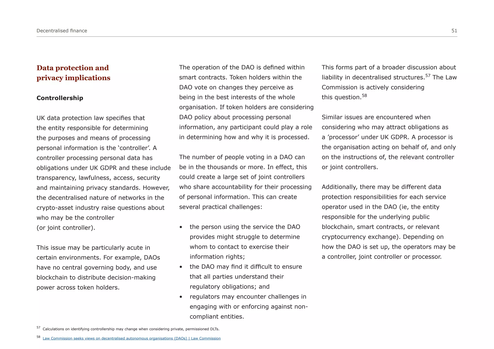 Decentralised finance 51
Data protection and
privacy implications
Controllership
UK data protection law specifies that
the entity responsible for determining
the purposes and means of processing
personal information is the ‘controller’. A
controller processing personal data has
obligations under UK GDPR and these include
transparency, lawfulness, access, security
and maintaining privacy standards. However,
the decentralised nature of networks in the
crypto-asset industry raise questions about
who may be the controller
(or joint controller).
This issue may be particularly acute in
certain environments. For example, DAOs
have no central governing body, and use
blockchain to distribute decision-making
power across token holders.
The operation of the DAO is defined within
smart contracts. Token holders within the
DAO vote on changes they perceive as
being in the best interests of the whole
organisation. If token holders are considering
DAO policy about processing personal
information, any participant could play a role
in determining how and why it is processed.
The number of people voting in a DAO can
be in the thousands or more. In effect, this
could create a large set of joint controllers
who share accountability for their processing
of personal information. This can create
several practical challenges:
• the person using the service the DAO
provides might struggle to determine
whom to contact to exercise their
information rights;
• the DAO may find it difficult to ensure
that all parties understand their
regulatory obligations; and
• regulators may encounter challenges in
engaging with or enforcing against non-
compliant entities.
This forms part of a broader discussion about
liability in decentralised structures.57
The Law
Commission is actively considering
this question.58
Similar issues are encountered when
considering who may attract obligations as
a ’processor’ under UK GDPR. A processor is
the organisation acting on behalf of, and only
on the instructions of, the relevant controller
or joint controllers.
Additionally, there may be different data
protection responsibilities for each service
operator used in the DAO (ie, the entity
responsible for the underlying public
blockchain, smart contracts, or relevant
cryptocurrency exchange). Depending on
how the DAO is set up, the operators may be
a controller, joint controller or processor.
57
Calculations on identifying controllership may change when considering private, permissioned DLTs.
58
Law Commission seeks views on decentralised autonomous organisations (DAOs) | Law Commission
 