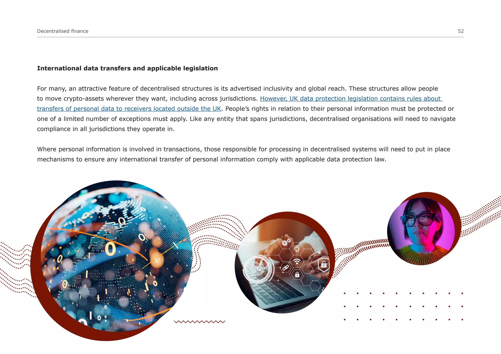 Decentralised finance 52
International data transfers and applicable legislation
For many, an attractive feature of decentralised structures is its advertised inclusivity and global reach. These structures allow people
to move crypto-assets wherever they want, including across jurisdictions. However, UK data protection legislation contains rules about
transfers of personal data to receivers located outside the UK. People’s rights in relation to their personal information must be protected or
one of a limited number of exceptions must apply. Like any entity that spans jurisdictions, decentralised organisations will need to navigate
compliance in all jurisdictions they operate in.
Where personal information is involved in transactions, those responsible for processing in decentralised systems will need to put in place
mechanisms to ensure any international transfer of personal information comply with applicable data protection law.
 