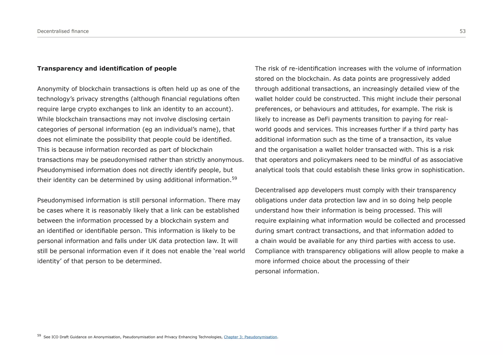 Decentralised finance 53
Transparency and identification of people
Anonymity of blockchain transactions is often held up as one of the
technology’s privacy strengths (although financial regulations often
require large crypto exchanges to link an identity to an account).
While blockchain transactions may not involve disclosing certain
categories of personal information (eg an individual’s name), that
does not eliminate the possibility that people could be identified.
This is because information recorded as part of blockchain
transactions may be pseudonymised rather than strictly anonymous.
Pseudonymised information does not directly identify people, but
their identity can be determined by using additional information.59
Pseudonymised information is still personal information. There may
be cases where it is reasonably likely that a link can be established
between the information processed by a blockchain system and
an identified or identifiable person. This information is likely to be
personal information and falls under UK data protection law. It will
still be personal information even if it does not enable the ‘real world
identity’ of that person to be determined.
The risk of re-identification increases with the volume of information
stored on the blockchain. As data points are progressively added
through additional transactions, an increasingly detailed view of the
wallet holder could be constructed. This might include their personal
preferences, or behaviours and attitudes, for example. The risk is
likely to increase as DeFi payments transition to paying for real-
world goods and services. This increases further if a third party has
additional information such as the time of a transaction, its value
and the organisation a wallet holder transacted with. This is a risk
that operators and policymakers need to be mindful of as associative
analytical tools that could establish these links grow in sophistication.
Decentralised app developers must comply with their transparency
obligations under data protection law and in so doing help people
understand how their information is being processed. This will
require explaining what information would be collected and processed
during smart contract transactions, and that information added to
a chain would be available for any third parties with access to use.
Compliance with transparency obligations will allow people to make a
more informed choice about the processing of their
personal information.
59
See ICO Draft Guidance on Anonymisation, Pseudonymisation and Privacy Enhancing Technologies, Chapter 3: Pseudonymisation.
 