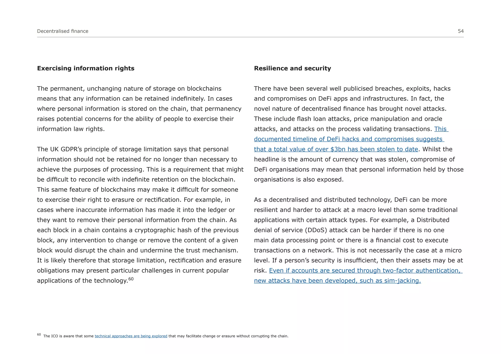 Decentralised finance 54
Exercising information rights
The permanent, unchanging nature of storage on blockchains
means that any information can be retained indefinitely. In cases
where personal information is stored on the chain, that permanency
raises potential concerns for the ability of people to exercise their
information law rights.
The UK GDPR’s principle of storage limitation says that personal
information should not be retained for no longer than necessary to
achieve the purposes of processing. This is a requirement that might
be difficult to reconcile with indefinite retention on the blockchain.
This same feature of blockchains may make it difficult for someone
to exercise their right to erasure or rectification. For example, in
cases where inaccurate information has made it into the ledger or
they want to remove their personal information from the chain. As
each block in a chain contains a cryptographic hash of the previous
block, any intervention to change or remove the content of a given
block would disrupt the chain and undermine the trust mechanism.
It is likely therefore that storage limitation, rectification and erasure
obligations may present particular challenges in current popular
applications of the technology.60
Resilience and security
There have been several well publicised breaches, exploits, hacks
and compromises on DeFi apps and infrastructures. In fact, the
novel nature of decentralised finance has brought novel attacks.
These include flash loan attacks, price manipulation and oracle
attacks, and attacks on the process validating transactions. This
documented timeline of DeFi hacks and compromises suggests
that a total value of over $3bn has been stolen to date. Whilst the
headline is the amount of currency that was stolen, compromise of
DeFi organisations may mean that personal information held by those
organisations is also exposed.
As a decentralised and distributed technology, DeFi can be more
resilient and harder to attack at a macro level than some traditional
applications with certain attack types. For example, a Distributed
denial of service (DDoS) attack can be harder if there is no one
main data processing point or there is a financial cost to execute
transactions on a network. This is not necessarily the case at a micro
level. If a person’s security is insufficient, then their assets may be at
risk. Even if accounts are secured through two-factor authentication,
new attacks have been developed, such as sim-jacking.
60
The ICO is aware that some technical approaches are being explored that may facilitate change or erasure without corrupting the chain.
 