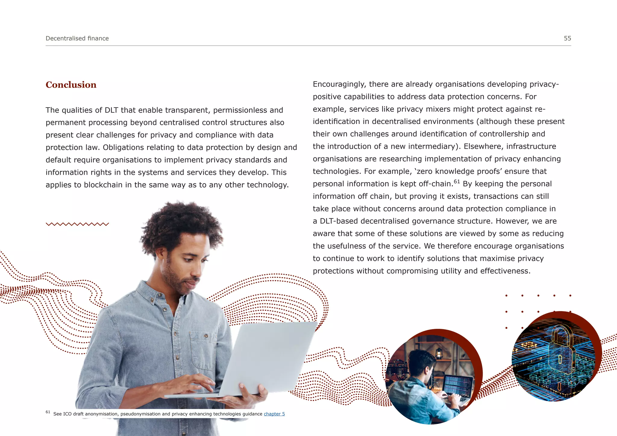 Conclusion
The qualities of DLT that enable transparent, permissionless and
permanent processing beyond centralised control structures also
present clear challenges for privacy and compliance with data
protection law. Obligations relating to data protection by design and
default require organisations to implement privacy standards and
information rights in the systems and services they develop. This
applies to blockchain in the same way as to any other technology.
Encouragingly, there are already organisations developing privacy-
positive capabilities to address data protection concerns. For
example, services like privacy mixers might protect against re-
identification in decentralised environments (although these present
their own challenges around identification of controllership and
the introduction of a new intermediary). Elsewhere, infrastructure
organisations are researching implementation of privacy enhancing
technologies. For example, ‘zero knowledge proofs’ ensure that
personal information is kept off-chain.61
By keeping the personal
information off chain, but proving it exists, transactions can still
take place without concerns around data protection compliance in
a DLT-based decentralised governance structure. However, we are
aware that some of these solutions are viewed by some as reducing
the usefulness of the service. We therefore encourage organisations
to continue to work to identify solutions that maximise privacy
protections without compromising utility and effectiveness.
Decentralised finance 55
61
See ICO draft anonymisation, pseudonymisation and privacy enhancing technologies guidance chapter 5
 
