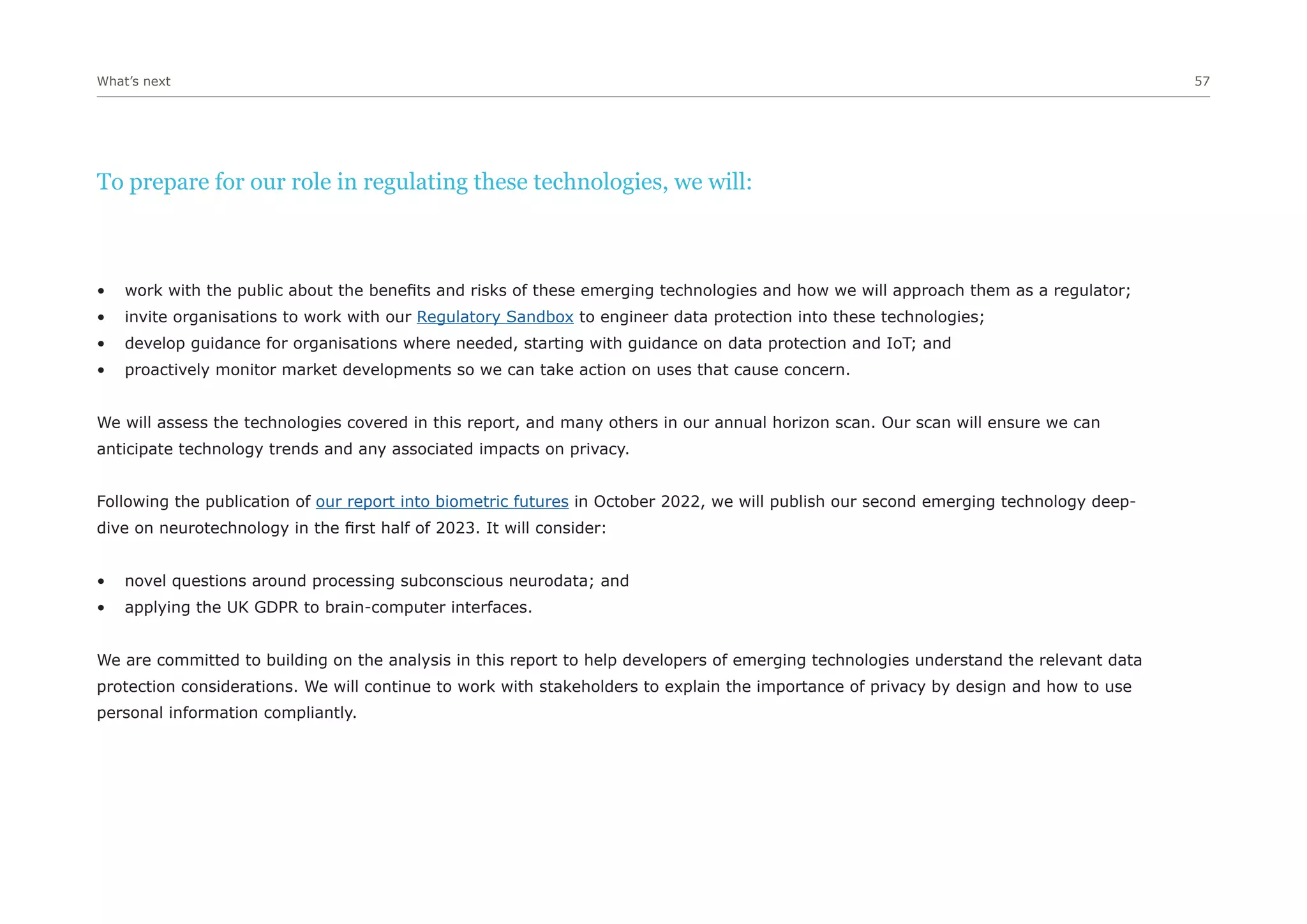 What’s next 57
To prepare for our role in regulating these technologies, we will:
• work with the public about the benefits and risks of these emerging technologies and how we will approach them as a regulator;
• invite organisations to work with our Regulatory Sandbox to engineer data protection into these technologies;
• develop guidance for organisations where needed, starting with guidance on data protection and IoT; and
• proactively monitor market developments so we can take action on uses that cause concern.
We will assess the technologies covered in this report, and many others in our annual horizon scan. Our scan will ensure we can
anticipate technology trends and any associated impacts on privacy.
Following the publication of our report into biometric futures in October 2022, we will publish our second emerging technology deep-
dive on neurotechnology in the first half of 2023. It will consider:
• novel questions around processing subconscious neurodata; and
• applying the UK GDPR to brain-computer interfaces.
We are committed to building on the analysis in this report to help developers of emerging technologies understand the relevant data
protection considerations. We will continue to work with stakeholders to explain the importance of privacy by design and how to use
personal information compliantly.
 