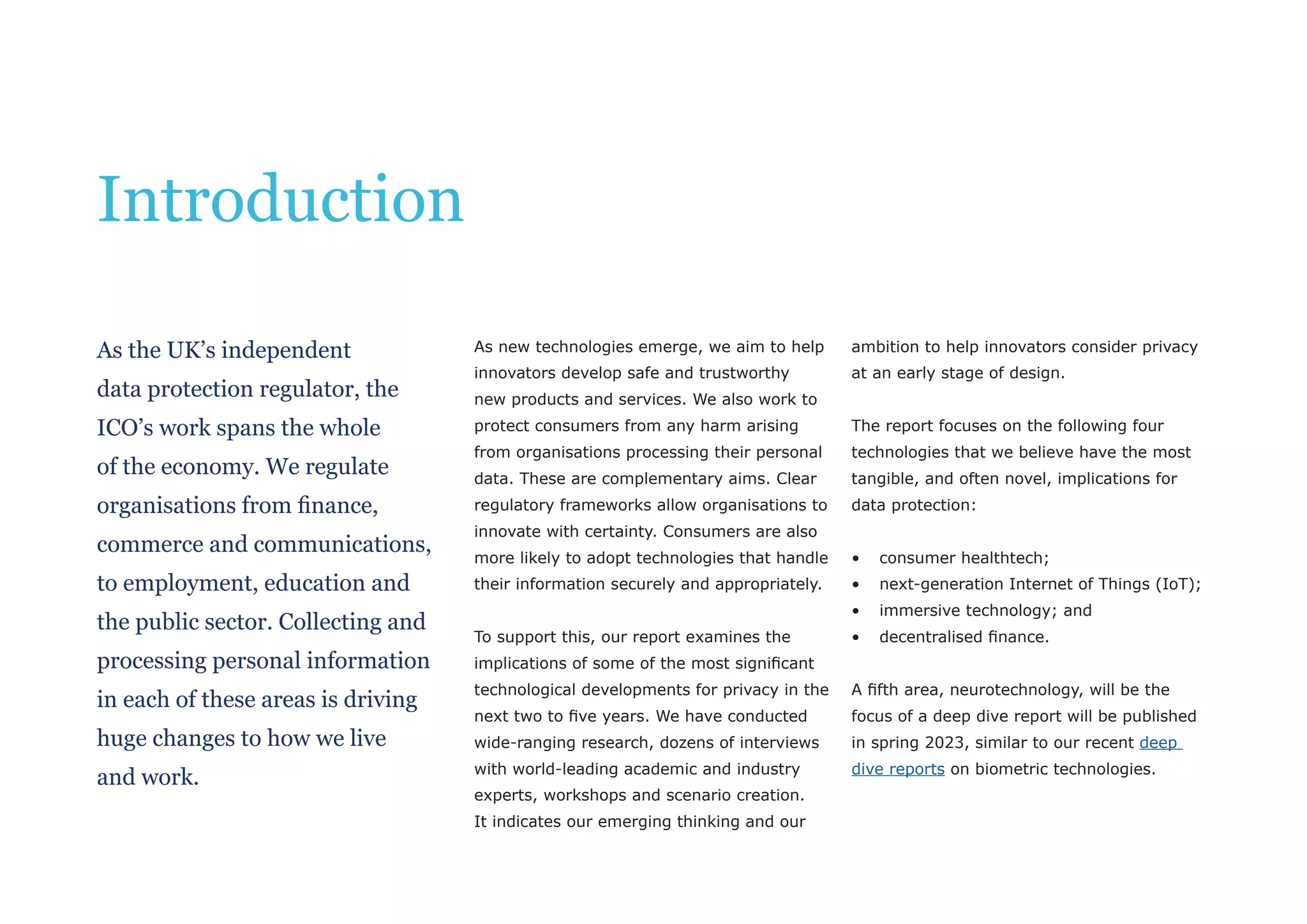 As new technologies emerge, we aim to help
innovators develop safe and trustworthy
new products and services. We also work to
protect consumers from any harm arising
from organisations processing their personal
data. These are complementary aims. Clear
regulatory frameworks allow organisations to
innovate with certainty. Consumers are also
more likely to adopt technologies that handle
their information securely and appropriately.
To support this, our report examines the
implications of some of the most significant
technological developments for privacy in the
next two to five years. We have conducted
wide-ranging research, dozens of interviews
with world-leading academic and industry
experts, workshops and scenario creation.
It indicates our emerging thinking and our
ambition to help innovators consider privacy
at an early stage of design.
The report focuses on the following four
technologies that we believe have the most
tangible, and often novel, implications for
data protection:
• consumer healthtech;
• next-generation Internet of Things (IoT);
• immersive technology; and
• decentralised finance.
A fifth area, neurotechnology, will be the
focus of a deep dive report will be published
in spring 2023, similar to our recent deep
dive reports on biometric technologies.
As the UK’s independent
data protection regulator, the
ICO’s work spans the whole
of the economy. We regulate
organisations from finance,
commerce and communications,
to employment, education and
the public sector. Collecting and
processing personal information
in each of these areas is driving
huge changes to how we live
and work.
Introduction
 