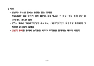 - 18 -
비판o
전면적 무조건 금지는 균형을 잃은 정책임- ㆍ
우리나라는 역사가 매우 짧은바 역사가 긴 미국 영국 등에 단순 비- ICO , ICO ㆍ
교하여도 과도한 설정
는 나 크라우드펀딩과 유사하나 스타트업기업의 자금조달 측면에서 그- ICO IPO ,
특유한 순기능이 있었음
- 선별적 규제를 통해서 순작용은 키우고 부작용을 줄여가는 태도가 바람직
 