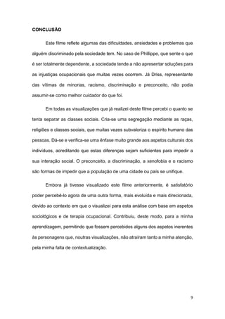 9
CONCLUSÃO
Este filme reflete algumas das dificuldades, ansiedades e problemas que
alguém discriminado pela sociedade tem. No caso de Phillippe, que sente o que
é ser totalmente dependente, a sociedade tende a não apresentar soluções para
as injustiças ocupacionais que muitas vezes ocorrem. Já Driss, representante
das vítimas de minorias, racismo, discriminação e preconceito, não podia
assumir-se como melhor cuidador do que foi.
Em todas as visualizações que já realizei deste filme percebi o quanto se
tenta separar as classes sociais. Cria-se uma segregação mediante as raças,
religiões e classes sociais, que muitas vezes subvaloriza o espírito humano das
pessoas. Dá-se e verifica-se uma ênfase muito grande aos aspetos culturais dos
indivíduos, acreditando que estas diferenças sejam suficientes para impedir a
sua interação social. O preconceito, a discriminação, a xenofobia e o racismo
são formas de impedir que a população de uma cidade ou país se unifique.
Embora já tivesse visualizado este filme anteriormente, é satisfatório
poder percebê-lo agora de uma outra forma, mais evoluída e mais direcionada,
devido ao contexto em que o visualizei para esta análise com base em aspetos
sociológicos e de terapia ocupacional. Contribuiu, deste modo, para a minha
aprendizagem, permitindo que fossem percebidos alguns dos aspetos inerentes
às personagens que, noutras visualizações, não atraíram tanto a minha atenção,
pela minha falta de contextualização.
 