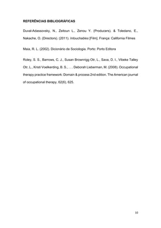 10
REFERÊNCIAS BIBLIOGRÁFICAS
Duval-Adassovsky, N., Zeitoun L., Zenou Y. (Producers). & Toledano, E.,
Nakache, O. (Directors). (2011). Intouchables [Film]. França: California Filmes
Maia, R. L. (2002). Dicionário de Sociologia. Porto: Porto Editora
Roley, S. S., Barrows, C. J., Susan Brownrigg Otr, L., Sava, D. I., Vibeke Talley
Otr, L., Kristi Voelkerding, B. S., . . . Deborah Lieberman, M. (2008). Occupational
therapy practice framework: Domain & process 2nd edition. The American journal
of occupational therapy, 62(6), 625.
 