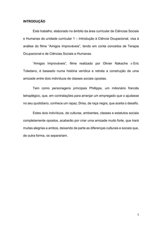 1
INTRODUÇÃO
Este trabalho, elaborado no âmbito da área curricular de Ciências Sociais
e Humanas da unidade curricular 1 – Introdução à Ciência Ocupacional, visa à
análise do filme “Amigos Improváveis”, tendo em conta conceitos de Terapia
Ocupacional e de Ciências Sociais e Humanas.
“Amigos Improváveis”, filme realizado por Olivier Nakache e Eric
Toledano, é baseado numa história verídica e retrata a construção de uma
amizade entre dois indivíduos de classes sociais opostas.
Tem como personagens principais Phillippe, um milionário francês
tetraplégico, que, em contratações para arranjar um empregado que o ajudasse
no seu quotidiano, conhece um rapaz, Driss, de raça negra, que aceita o desafio.
Estes dois indivíduos, de culturas, ambientes, classes e estatutos sociais
completamente opostos, acabarão por criar uma amizade muito forte, que trará
muitas alegrias a ambos, deixando de parte as diferenças culturais e sociais que,
de outra forma, os separariam.
 
