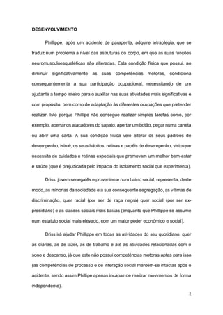 2
DESENVOLVIMENTO
Phillippe, após um acidente de parapente, adquire tetraplegia, que se
traduz num problema a nível das estruturas do corpo, em que as suas funções
neuromusculoesqueléticas são alteradas. Esta condição física que possui, ao
diminuir significativamente as suas competências motoras, condiciona
consequentemente a sua participação ocupacional, necessitando de um
ajudante a tempo inteiro para o auxiliar nas suas atividades mais significativas e
com propósito, bem como de adaptação às diferentes ocupações que pretender
realizar. Isto porque Phillipe não consegue realizar simples tarefas como, por
exemplo, apertar os atacadores do sapato, apertar um botão, pegar numa caneta
ou abrir uma carta. A sua condição física veio alterar os seus padrões de
desempenho, isto é, os seus hábitos, rotinas e papéis de desempenho, visto que
necessita de cuidados e rotinas especiais que promovam um melhor bem-estar
e saúde (que é prejudicada pelo impacto do isolamento social que experimenta).
Driss, jovem senegalês e proveniente num bairro social, representa, deste
modo, as minorias da sociedade e a sua consequente segregação, as vítimas de
discriminação, quer racial (por ser de raça negra) quer social (por ser ex-
presidiário) e as classes sociais mais baixas (enquanto que Phillippe se assume
num estatuto social mais elevado, com um maior poder económico e social).
Driss irá ajudar Phillippe em todas as atividades do seu quotidiano, quer
as diárias, as de lazer, as de trabalho e até as atividades relacionadas com o
sono e descanso, já que este não possui competências motoras aptas para isso
(as competências de processo e de interação social mantêm-se intactas após o
acidente, sendo assim Phillipe apenas incapaz de realizar movimentos de forma
independente).
 