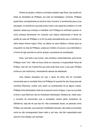 3
Ambos se ajudam, embora o principal cuidador seja Driss, que auxilia em
todas as atividades de Phillippe, por este ser tetraplégico. Contudo, Phillippe
ajuda Driss, principalmente ao torná-lo mais “humano” e contribuindo para a sua
educação, no sentido em que este evolui muito o seu papel de cuidador e a nível
pessoal, desde que começou a trabalhar com Phillippe (é verificado quando no
início ameaça fisicamente um condutor que estava estacionado à frente do
portão da casa de Phillippe e no fim já pede educadamente que o indivíduo se
retire desse mesmo lugar). Driss, ao alterar os seus hábitos e rotinas para se
enquadrar na vida de Phillippe, acaba por moldar um pouco a sua identidade e
a forma de agir perante os outros, graças a processos de socialização.
Driss, com todo o seu humor, veio contribuir, essencialmente, para tornar
Phillippe mais “vivo”. Não se focou tanto em acentuar a incapacidade física de
Phillipe, mas sim em mostrar-lhe que este pode fazer tudo o que quer (Phillipe
continua a ser autónomo), necessitando apenas de adaptação.
Uma dessas situações em que o apoio de Driss não foi vinculado
meramente para a condição física de Phillippe foi quando lhe deu força para ele
conhecer Éleonore, mulher com quem se correspondia há já alguns meses.
Phillippe tinha demasiado medo de se assumir como incapaz, o que na sua ideia
ia levar a que Éleonore não se mostrasse interessada. Destaca-se, neste caso,
o conceito de preconceito que a sociedade mostra pelos portadores de
deficiência, seja ela de que tipo for. Nas sociedades atuais, as pessoas como
Phillipe, por exemplo, que possuem mobilidade reduzida, são vistas e encaradas
como se não conseguissem fazer nada e, por isso, não têm capacidade para
assumir uma relação, por exemplo.
 