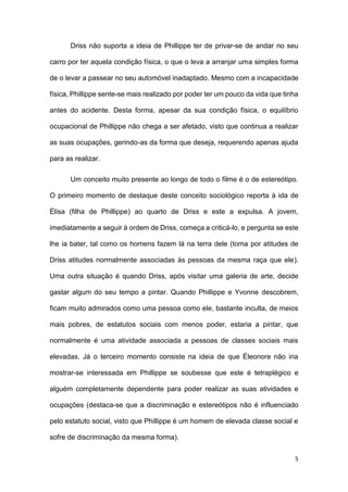 5
Driss não suporta a ideia de Phillippe ter de privar-se de andar no seu
carro por ter aquela condição física, o que o leva a arranjar uma simples forma
de o levar a passear no seu automóvel inadaptado. Mesmo com a incapacidade
física, Phillippe sente-se mais realizado por poder ter um pouco da vida que tinha
antes do acidente. Desta forma, apesar da sua condição física, o equilíbrio
ocupacional de Phillippe não chega a ser afetado, visto que continua a realizar
as suas ocupações, gerindo-as da forma que deseja, requerendo apenas ajuda
para as realizar.
Um conceito muito presente ao longo de todo o filme é o de estereótipo.
O primeiro momento de destaque deste conceito sociológico reporta à ida de
Élisa (filha de Phillippe) ao quarto de Driss e este a expulsa. A jovem,
imediatamente a seguir à ordem de Driss, começa a criticá-lo, e pergunta se este
lhe ia bater, tal como os homens fazem lá na terra dele (toma por atitudes de
Driss atitudes normalmente associadas às pessoas da mesma raça que ele).
Uma outra situação é quando Driss, após visitar uma galeria de arte, decide
gastar algum do seu tempo a pintar. Quando Phillippe e Yvonne descobrem,
ficam muito admirados como uma pessoa como ele, bastante inculta, de meios
mais pobres, de estatutos sociais com menos poder, estaria a pintar, que
normalmente é uma atividade associada a pessoas de classes sociais mais
elevadas. Já o terceiro momento consiste na ideia de que Éleonore não iria
mostrar-se interessada em Phillippe se soubesse que este é tetraplégico e
alguém completamente dependente para poder realizar as suas atividades e
ocupações (destaca-se que a discriminação e estereótipos não é influenciado
pelo estatuto social, visto que Phillippe é um homem de elevada classe social e
sofre de discriminação da mesma forma).
 