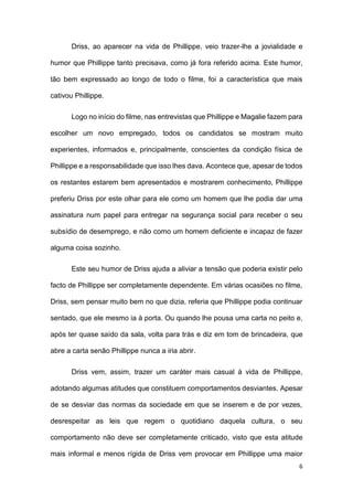 6
Driss, ao aparecer na vida de Phillippe, veio trazer-lhe a jovialidade e
humor que Phillippe tanto precisava, como já fora referido acima. Este humor,
tão bem expressado ao longo de todo o filme, foi a característica que mais
cativou Phillippe.
Logo no início do filme, nas entrevistas que Phillippe e Magalie fazem para
escolher um novo empregado, todos os candidatos se mostram muito
experientes, informados e, principalmente, conscientes da condição física de
Phillippe e a responsabilidade que isso lhes dava. Acontece que, apesar de todos
os restantes estarem bem apresentados e mostrarem conhecimento, Phillippe
preferiu Driss por este olhar para ele como um homem que lhe podia dar uma
assinatura num papel para entregar na segurança social para receber o seu
subsídio de desemprego, e não como um homem deficiente e incapaz de fazer
alguma coisa sozinho.
Este seu humor de Driss ajuda a aliviar a tensão que poderia existir pelo
facto de Phillippe ser completamente dependente. Em várias ocasiões no filme,
Driss, sem pensar muito bem no que dizia, referia que Phillippe podia continuar
sentado, que ele mesmo ia à porta. Ou quando lhe pousa uma carta no peito e,
após ter quase saído da sala, volta para trás e diz em tom de brincadeira, que
abre a carta senão Phillippe nunca a iria abrir.
Driss vem, assim, trazer um caráter mais casual à vida de Phillippe,
adotando algumas atitudes que constituem comportamentos desviantes. Apesar
de se desviar das normas da sociedade em que se inserem e de por vezes,
desrespeitar as leis que regem o quotidiano daquela cultura, o seu
comportamento não deve ser completamente criticado, visto que esta atitude
mais informal e menos rígida de Driss vem provocar em Phillippe uma maior
 