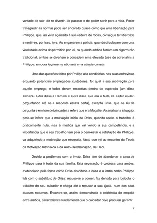 7
vontade de sair, de se divertir, de passear e de poder sorrir para a vida. Poder
transgredir as normas pode ser encarado quase como que uma libertação para
Phillippe, que, ao viver agarrado à sua cadeira de rodas, consegue ter liberdade
e sentir-se, por isso, livre. Ao enganarem a polícia, quando circulavam com uma
velocidade acima do permitido por lei, ou quando ambos fumam um cigarro não
tradicional, ambos se divertem e concedem uma elevada dose de adrenalina a
Phillippe, embora legalmente não seja uma atitude correta.
Uma das questões feitas por Phillipe aos candidatos, nas suas entrevistas
enquanto potenciais empregados cuidadores, foi qual a sua motivação para
aquele emprego, e todos deram respostas dentro do esperado (um disse
dinheiro, outro disse o Homem e outro disse que era o facto de poder ajudar,
perguntando até se a resposta estava certa), excepto Driss, que se riu da
pergunta e em tom de brincadeira refere que era Magalie. Ao analisar a situação,
pode-se inferir que a motivação inicial de Driss, quando aceita o trabalho, é
praticamente nula, mas à medida que vai vendo a sua competência, e a
importância que o seu trabalho tem para o bem-estar e satisfação de Phillippe,
vai adquirindo a motivação que necessita, facto que vai ao encontro da Teoria
da Motivação Intrínseca e da Auto-Determinação, de Deci.
Devido a problemas com o irmão, Driss tem de abandonar a casa de
Phillippe para ir tratar da sua família. Esta separação é dolorosa para ambos,
evidenciado pela forma como Driss abandona a casa e a forma como Phillippe
lida com o substituto de Driss: recusa-se a comer, faz de tudo para boicotar o
trabalho do seu cuidador e chega até a recusar a sua ajuda, num dos seus
ataques noturnos. Encontra-se, assim, demonstrada a existência de empatia
entre ambos, característica fundamental que o cuidador deve procurar garantir.
 