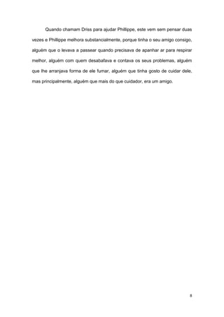 8
Quando chamam Driss para ajudar Phillippe, este vem sem pensar duas
vezes e Phillippe melhora substancialmente, porque tinha o seu amigo consigo,
alguém que o levava a passear quando precisava de apanhar ar para respirar
melhor, alguém com quem desabafava e contava os seus problemas, alguém
que lhe arranjava forma de ele fumar, alguém que tinha gosto de cuidar dele,
mas principalmente, alguém que mais do que cuidador, era um amigo.
 