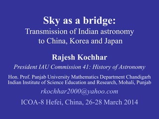 Sky as a bridge: 
Transmission of Indian astronomy 
to China, Korea and Japan 
Rajesh Kochhar 
President IAU Commission 41: History of Astronomy 
Hon. Prof. Panjab University Mathematics Department Chandigarh 
Indian Institute of Science Education and Research, Mohali, Punjab 
rkochhar2000@yahoo.com 
ICOA-8 Hefei, China, 26-28 March 2014 
 