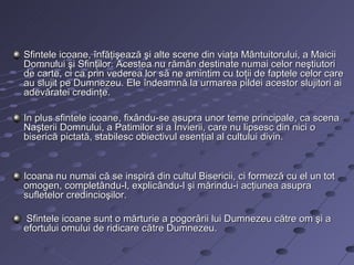 Sfintele icoane, înfăţişează şi alte scene din viaţa Mântuitorului, a Maicii
Domnului şi Sfinţilor. Acestea nu rămân destinate numai celor neştiutori
de carte, ci ca prin vederea lor să ne amintim cu toţii de faptele celor care
au slujit pe Dumnezeu. Ele îndeamnă la urmarea pildei acestor slujitori ai
adevăratei credinţe.

In plus sfintele icoane, fixându-se asupra unor teme principale, ca scena
Naşterii Domnului, a Patimilor si a Învierii, care nu lipsesc din nici o
biserică pictată, stabilesc obiectivul esenţial al cultului divin.



Icoana nu numai că se inspiră din cultul Bisericii, ci formeză cu el un tot
omogen, completându-l, explicându-l şi mărindu-i acţiunea asupra
sufletelor credincioşilor.

Sfintele icoane sunt o mărturie a pogorârii lui Dumnezeu către om şi a
efortului omului de ridicare către Dumnezeu.
 