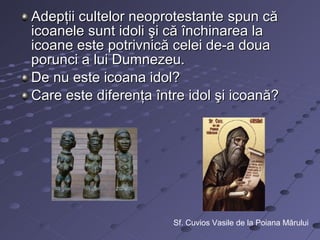 Adepţii cultelor neoprotestante spun că
icoanele sunt idoli şi că închinarea la
icoane este potrivnică celei de-a doua
porunci a lui Dumnezeu.
De nu este icoana idol?
Care este diferenţa între idol şi icoană?




                       Sf. Cuvios Vasile de la Poiana Mărului
 