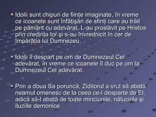 Idolii sunt chipuri de fiinţe imaginate, în vreme
ce icoanele sunt înfăţişări de sfinţi care au trăit
pe pământ cu adevărat, L-au proslăvit pe Hristos
prin credinţa lor şi s-au învrednicit în cer de
împărăţia lui Dumnezeu. .

Idolii îl despart pe om de Dumnezeul Cel
adevărat, în vreme ce icoanele îl duc pe om la
Dumnezeul Cel adevărat.

Prin a doua Sa poruncă, Ziditorul a vrut să abată
neamul omenesc de la ceea ce-l desparte de El,
adică să-l abată de toate minciunile, nălucirile şi
iluziile demonice.
 